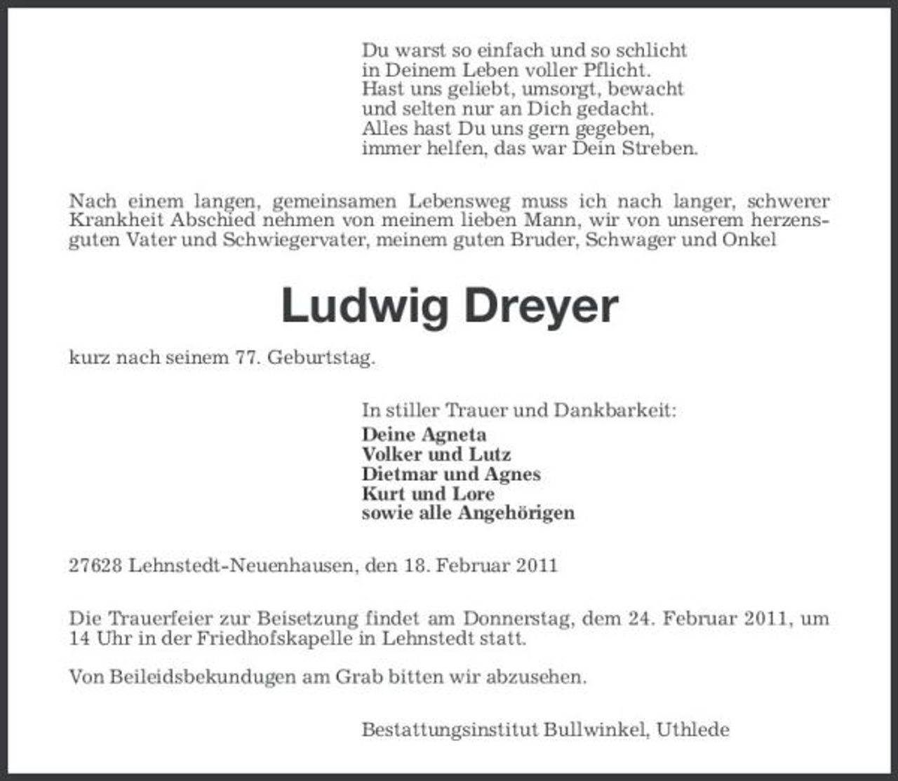 <p>Du warst so einfach und so schlicht in Deinem Leben voller Pflicht. Hast uns geliebt, umsorgt, bewacht und selten nur an Dich gedacht. Alles hast Du uns gern gegeben, immer helfen, das war Dein Streben. Nach einem langen, gemeinsamen Lebensweg muss ich nach langer, schwerer Krankheit Abschied nehmen von meinem lieben Mann, wir von unserem herzensguten Vater und Schwiegervater, meinem guten Bruder, Schwager und Onkel</p><p>Ludwig Dreyer<br />kurz nach seinem 77. Geburtstag. In stiller Trauer und Dankbarkeit: Deine Agneta Volker und Lutz Dietmar und Agnes Kurt und Lore sowie alle Angehörigen 27628 Lehnstedt-Neuenhausen, den 18. Februar 2011 Die Trauerfeier zur Beisetzung findet am Donnerstag, dem 24. Februar 2011, um 14 Uhr in der Friedhofskapelle in Lehnstedt statt. Von Beileidsbekundugen am Grab bitten wir abzusehen. Bestattungsinstitut Bullwinkel, Uthlede</p>