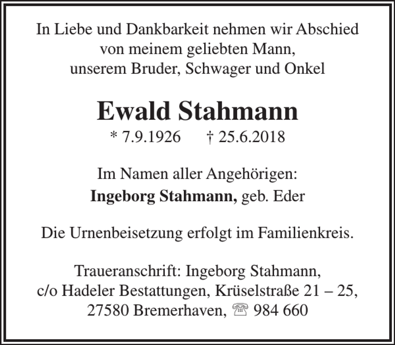 <p>In Liebe und Dankbarkeit nehmen wir Abschied<br />von meinem geliebten Mann,<br />unserem Bruder, Schwager und Onkel</p><p>Ewald Stahmann<br />* 7.9.1926</p><p>† 25.6.2018</p><p>Im Namen aller Angehörigen:<br />Ingeborg Stahmann, geb. Eder<br />Die Urnenbeisetzung erfolgt im Familienkreis.<br />Traueranschrift: Ingeborg Stahmann,<br />c/o Hadeler Bestattungen, Krüselstraße 21 – 25,<br />27580 Bremerhaven,  984 660</p>