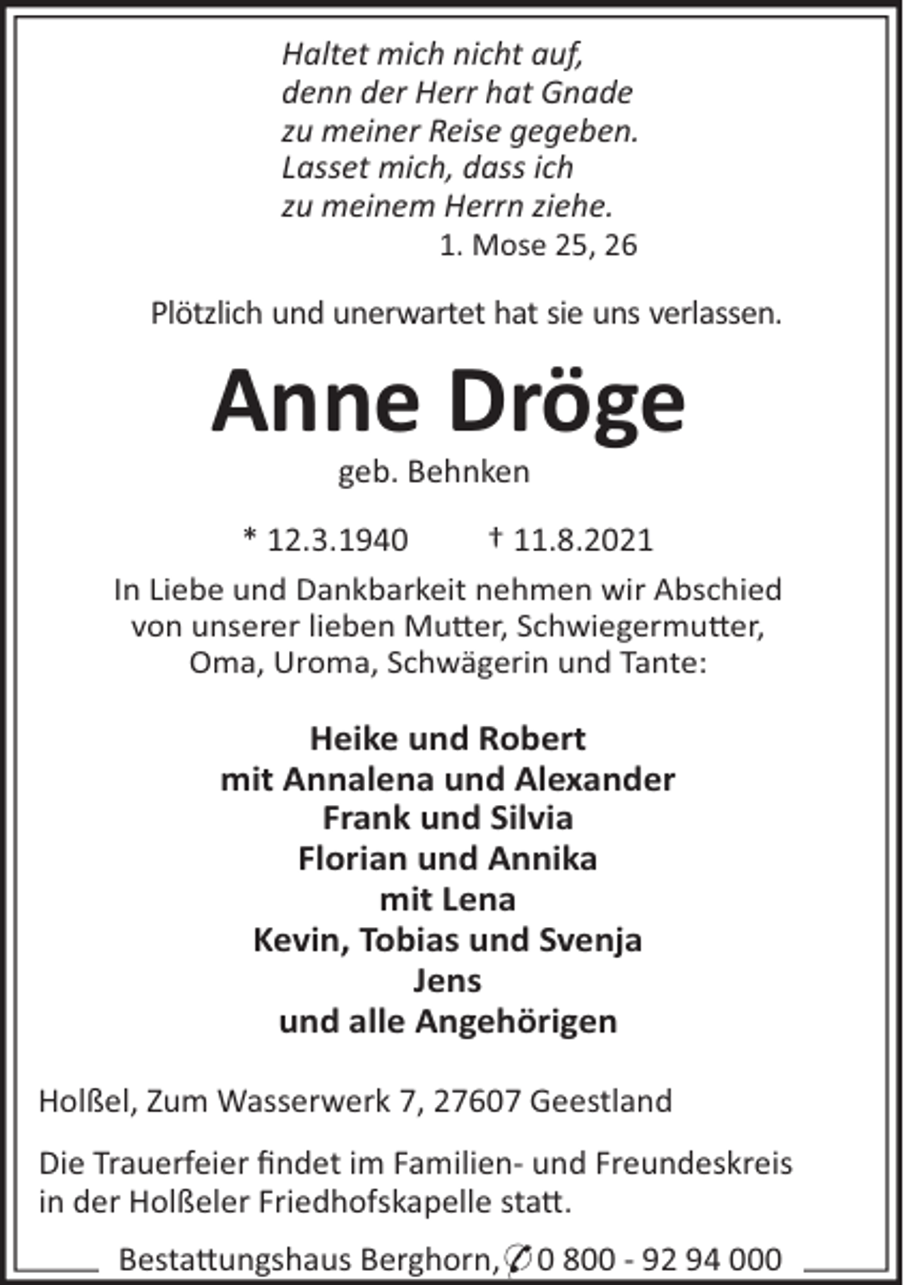 <p>Haltet mich nicht auf,<br />denn der Herr hat Gnade<br />zu meiner Reise gegeben.<br />Lasset mich, dass ich<br />zu meinem Herrn ziehe.<br />1. Mose 25, 26</p><p>Plötzlich und unerwartet hat sie uns verlassen.</p><p>Anne Dröge<br />geb. Behnken<br />* 12.3.1940<br />† 11.8.2021<br />In Liebe und Dankbarkeit nehmen wir Abschied<br />von unserer lieben Mu"er, Schwiegermu"er,<br />Oma, Uroma, Schwägerin und Tante:</p><p>Heike und Robert<br />mit Annalena und Alexander<br />Frank und Silvia<br />Florian und Annika<br />mit Lena<br />Kevin, Tobias und Svenja<br />Jens<br />und alle Angehörigen<br />Holßel, Zum Wasserwerk 7, 27607 Geestland<br />Die Trauerfeier ﬁndet im Familien- und Freundeskreis<br />in der Holßeler Friedhofskapelle sta".<br />Besta"ungshaus Berghorn,* 0 800 - 92 94 000</p>