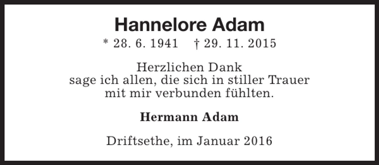 <p>Hannelore Adam</p>
<p>* 28. 6. 1941</p>
<p>† 29. 11. 2015</p>
<p>Herzlichen Dank<br />sage ich allen, die sich in stiller Trauer<br />mit mir verbunden fühlten.<br />Hermann Adam<br />Driftsethe, im Januar 2016</p>