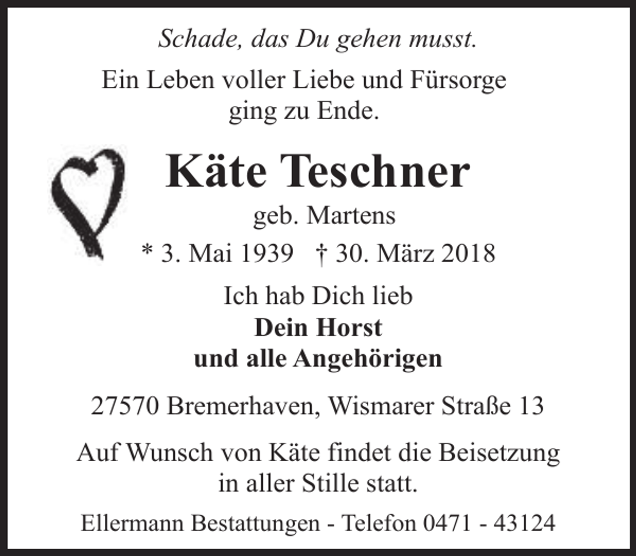 <p>Schade, das Du gehen musst.<br />Ein Leben voller Liebe und Fürsorge<br />ging zu Ende.</p><p>Käte Teschner</p><p>geb. Martens<br />* 3. Mai 1939 † 30. März 2018<br />Ich hab Dich lieb<br />Dein Horst<br />und alle Angehörigen<br />27570 Bremerhaven, Wismarer Straße 13<br />Auf Wunsch von Käte findet die Beisetzung<br />in aller Stille statt.<br />Ellermann Bestattungen - Telefon 0471 - 43124</p>