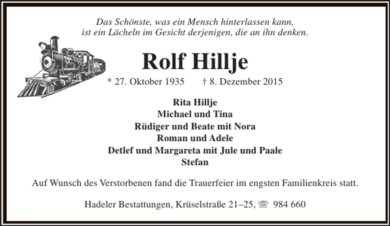 <p>Das Schönste, was ein Mensch hinterlassen kann,<br />ist ein Lächeln im Gesicht derjenigen, die an ihn denken.</p><p>Rolf Hillje</p><p>* 27. Oktober 1935</p><p>† 8. Dezember 2015</p><p>Rita Hillje<br />Michael und Tina<br />Rüdiger und Beate mit Nora<br />Roman und Adele<br />Detlef und Margareta mit Jule und Paale<br />Stefan<br />Auf Wunsch des Verstorbenen fand die Trauerfeier im engsten Familienkreis statt.<br />Hadeler Bestattungen, Krüselstraße 21–25, s 984 660</p>