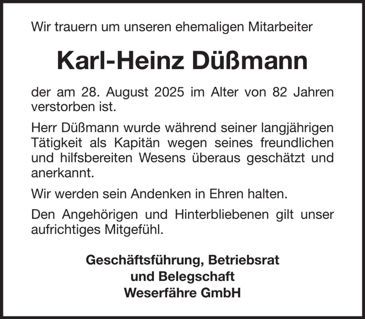 <p>Wir trauern um unseren ehemaligen Mitarbeiter</p><p>Karl-Heinz Düßmann<br />der am 28. August 2025 im Alter von 82 Jahren<br />verstorben ist.<br />Herr Düßmann wurde während seiner langjährigen<br />Tätigkeit als Kapitän wegen seines freundlichen<br />und hilfsbereiten Wesens überaus geschätzt und<br />anerkannt.<br />Wir werden sein Andenken in Ehren halten.<br />Den Angehörigen und Hinterbliebenen gilt unser<br />aufrichtiges Mitgefühl.<br />Geschäftsführung, Betriebsrat<br />und Belegschaft<br />Weserfähre GmbH</p>