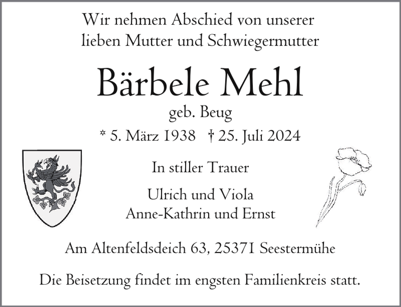 <p>Wir nehmen Abschied von unserer<br />lieben Mutter und Schwiegermutter</p><p>Bärbele<br />Mehl<br />geb. Beug<br />* 5. März 1938 † 25. Juli 2024<br />In stiller Trauer<br />Ulrich und Viola<br />Anne-Kathrin und Ernst<br />Am Altenfeldsdeich 63, 25371 Seestermühe<br />Die Beisetzung findet im engsten Familienkreis statt.</p>