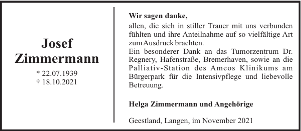<p>Josef<br />Zimmermann<br />* 22.07.1939<br />† 18.10.2021</p><p>Wir sagen danke,<br />allen, die sich in stiller Trauer mit uns verbunden<br />fühlten und ihre Anteilnahme auf so vielfältige Art<br />zumAusdruck brachten.<br />Ein besonderer Dank an das Tumorzentrum Dr.<br />Regnery, Hafenstraße, Bremerhaven, sowie an die<br />Palliativ-Station des Ameos Klinikums am<br />Bürgerpark für die Intensivpflege und liebevolle<br />Betreuung.<br />Helga Zimmermann und Angehörige<br />Geestland, Langen, im November 2021</p>