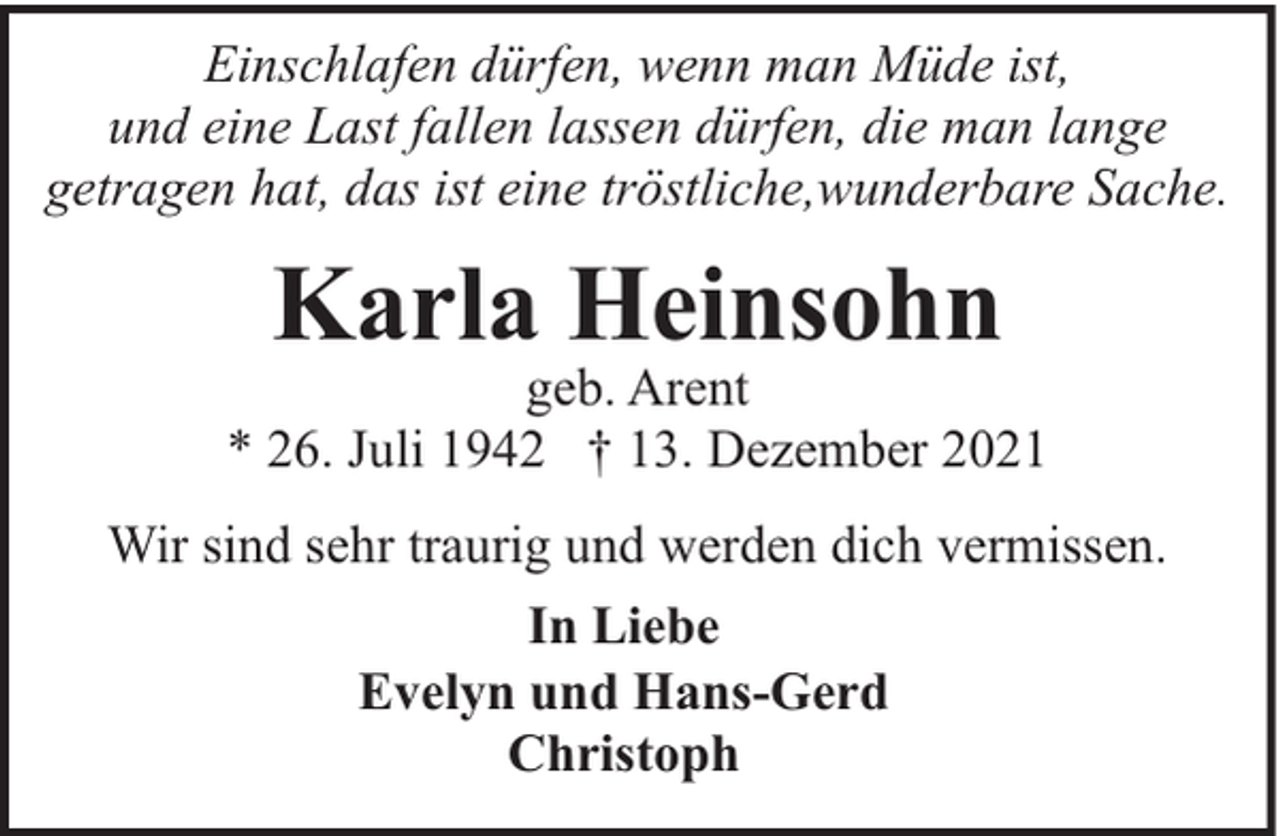 <p>Einschlafen dürfen, wenn man Müde ist,<br />und eine Last fallen lassen dürfen, die man lange<br />getragen hat, das ist eine tröstliche,wunderbare Sache.</p><p>Karla Heinsohn</p><p>geb. Arent<br />* 26. Juli 1942 † 13. Dezember 2021<br />Wir sind sehr traurig und werden dich vermissen.<br />In Liebe<br />Evelyn und Hans-Gerd<br />Christoph</p>