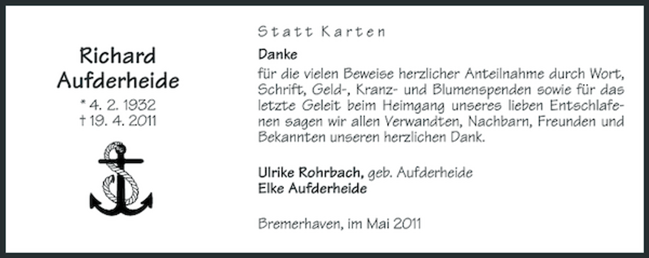 <p>Richard Aufderheide<br />* 4. 2. 1932 † 19. 4. 2011</p><p>Statt Karten Danke für die vielen Beweise herzlicher Anteilnahme durch Wort, Schrift, Geld-, Kranz- und Blumenspenden sowie für das letzte Geleit beim Heimgang unseres lieben Entschlafenen sagen wir allen Verwandten, Nachbarn, Freunden und Bekannten unseren herzlichen Dank. Ulrike Rohrbach, geb. Aufderheide Elke Aufderheide Bremerhaven, im Mai 2011</p>