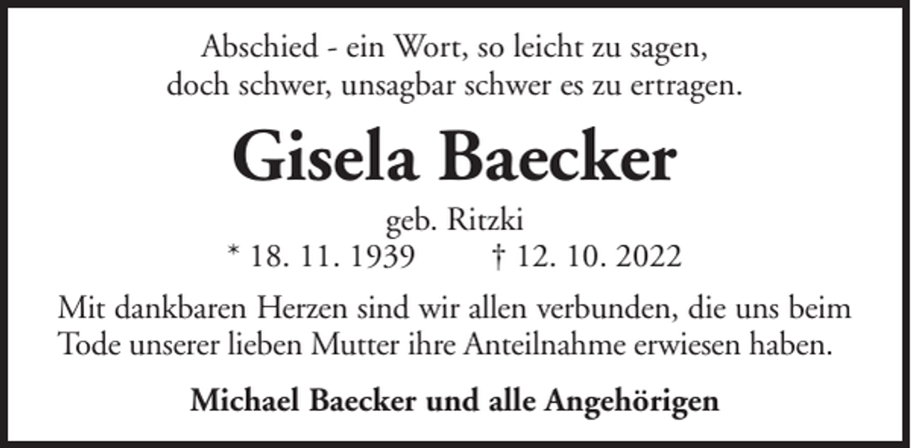 <p>Abschied - ein Wort, so leicht zu sagen,<br />doch schwer, unsagbar schwer es zu ertragen.</p><p>Gisela Baecker<br />geb. Ritzki<br />* 18. 11. 1939<br />† 12. 10. 2022<br />Mit dankbaren Herzen sind wir allen verbunden, die uns beim<br />Tode unserer lieben Mutter ihre Anteilnahme erwiesen haben.<br />Michael Baecker und alle Angehörigen</p>