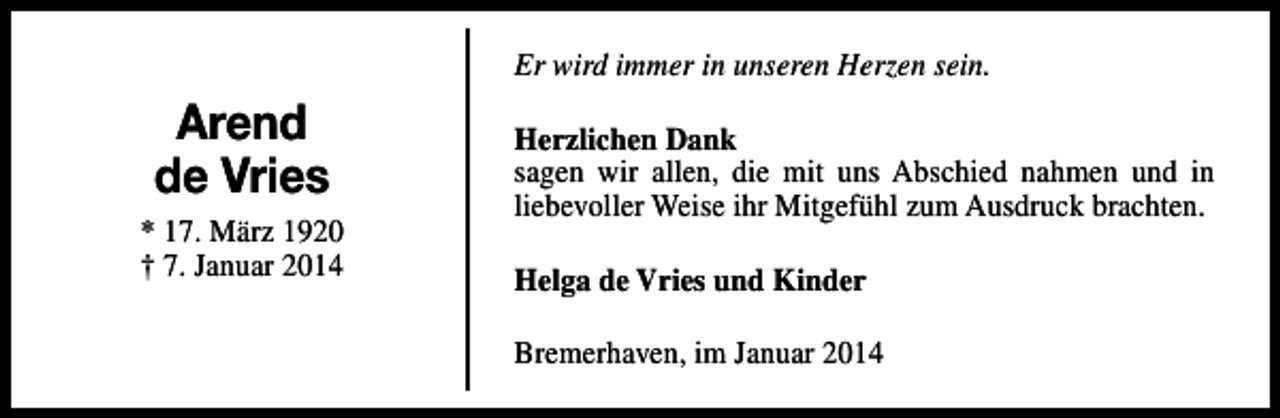 <p>Er wird immer in unseren Herzen sein.</p><p>Arend<br />de Vries<br />* 17. März 1920<br />† 7. Januar 2014</p><p>Herzlichen Dank<br />sagen wir allen, die mit uns Abschied nahmen und in<br />liebevoller Weise ihr Mitgefühl zum Ausdruck brachten.<br />Helga de Vries und Kinder<br />Bremerhaven, im Januar 2014</p>
