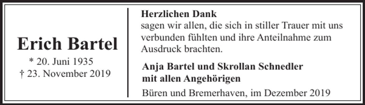 <p>Erich Bartel<br />* 20. Juni 1935<br />† 23. November 2019</p><p>Herzlichen Dank<br />sagen wir allen, die sich in stiller Trauer mit uns<br />verbunden fühlten und ihre Anteilnahme zum<br />Ausdruck brachten.<br />Anja Bartel und Skrollan Schnedler<br />mit allen Angehörigen<br />Büren und Bremerhaven, im Dezember 2019</p>