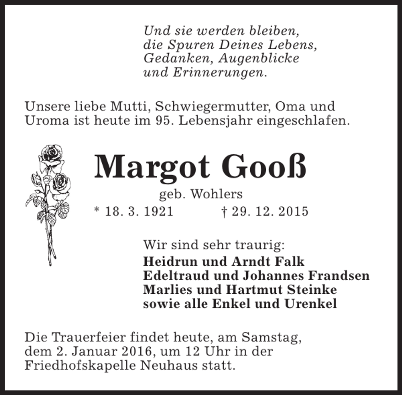 <p>Und sie werden bleiben,<br />die Spuren Deines Lebens,<br />Gedanken, Augenblicke<br />und Erinnerungen.<br />Unsere liebe Mutti, Schwiegermutter, Oma und<br />Uroma ist heute im 95. Lebensjahr eingeschlafen.</p><p>Margot Gooß</p><p>geb. Wohlers<br />* 18. 3. 1921<br />† 29. 12. 2015<br />Wir sind sehr traurig:<br />Heidrun und Arndt Falk<br />Edeltraud und Johannes Frandsen<br />Marlies und Hartmut Steinke<br />sowie alle Enkel und Urenkel<br />Die Trauerfeier findet heute, am Samstag,<br />dem 2. Januar 2016, um 12 Uhr in der<br />Friedhofskapelle Neuhaus statt.</p>