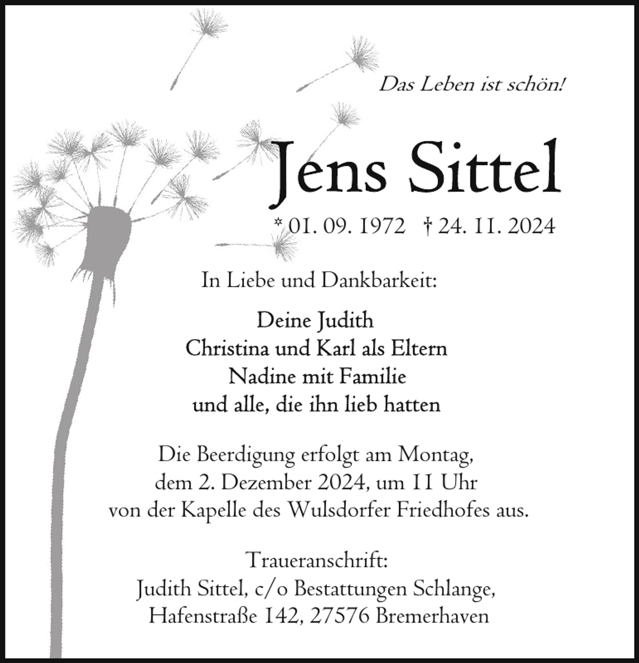 <p>Das Leben ist schön!</p>
<p>* 01. 09. 1972 † 24. 11. 2024<br />In Liebe und Dankbarkeit:</p>
<p>Die Beerdigung erfolgt am Montag,<br />dem 2. Dezember 2024, um 11 Uhr<br />von der Kapelle des Wulsdorfer Friedhofes aus.<br />Traueranschrift:<br />Judith Sittel, c/o Bestattungen Schlange,<br />Hafenstraße 142, 27576 Bremerhaven</p>