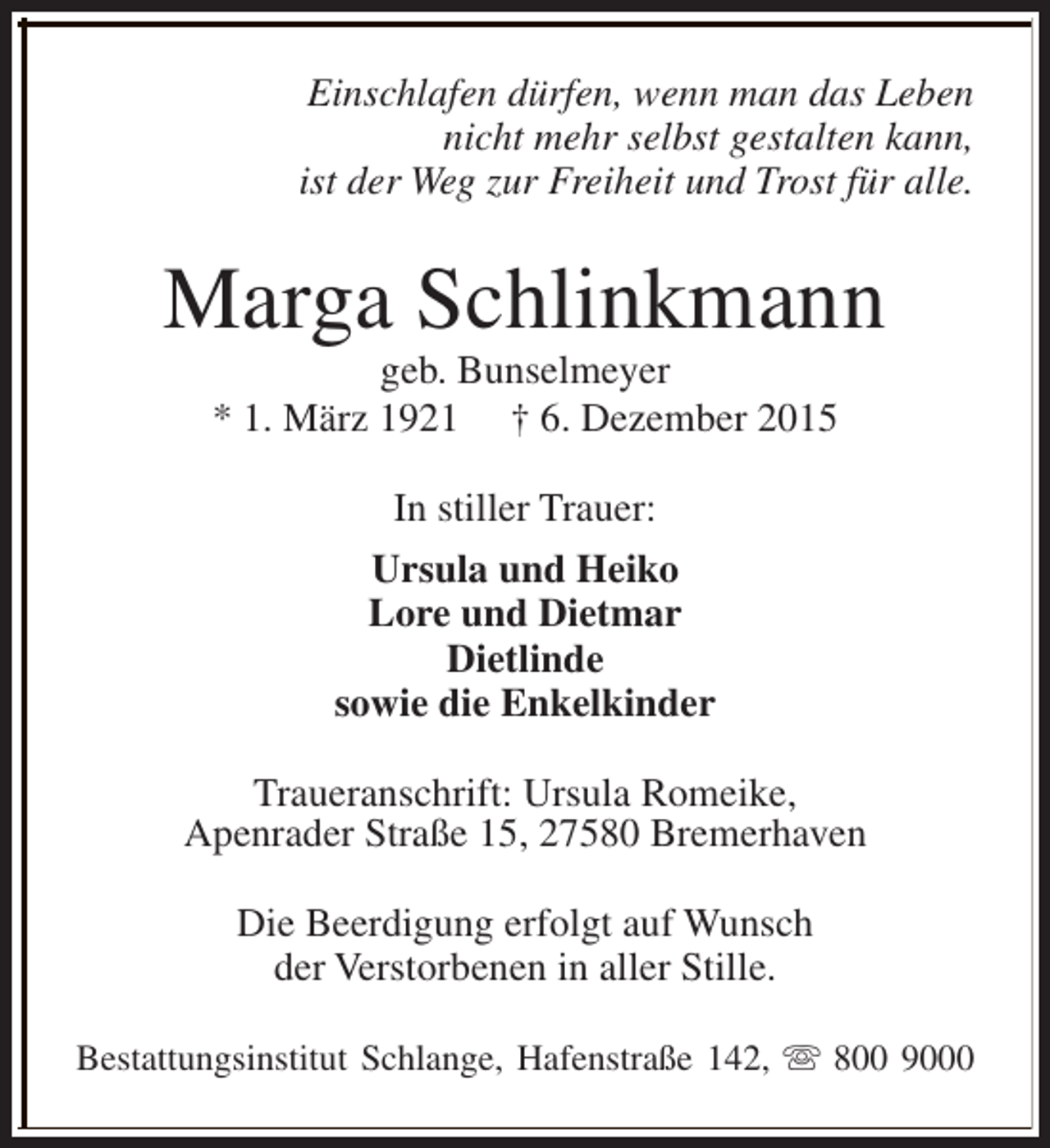 <p>Einschlafen dürfen, wenn man das Leben<br />nicht mehr selbst gestalten kann,<br />ist der Weg zur Freiheit und Trost für alle.</p><p>Marga Schlinkmann<br />geb. Bunselmeyer<br />* 1. März 1921 † 6. Dezember 2015<br />In stiller Trauer:<br />Ursula und Heiko<br />Lore und Dietmar<br />Dietlinde<br />sowie die Enkelkinder<br />Traueranschrift: Ursula Romeike,<br />Apenrader Straße 15, 27580 Bremerhaven<br />Die Beerdigung erfolgt auf Wunsch<br />der Verstorbenen in aller Stille.<br />Bestattungsinstitut Schlange, Hafenstraße 142, s 800 9000</p>