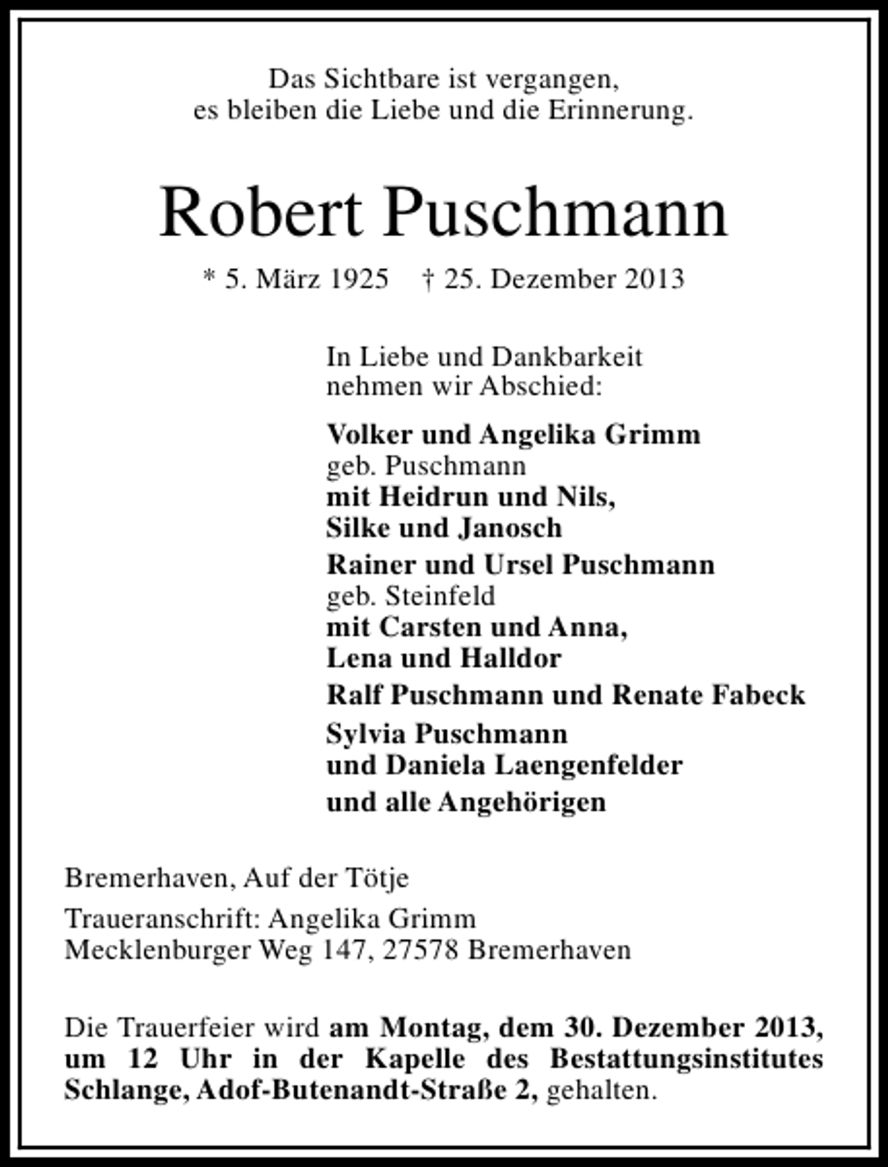 <p>Das Sichtbare ist vergangen,<br />es bleiben die Liebe und die Erinnerung.</p><p>Robert Puschmann<br />* 5. März 1925</p><p>† 25. Dezember 2013</p><p>In Liebe und Dankbarkeit<br />nehmen wir Abschied:<br />Volker und Angelika Grimm<br />geb. Puschmann<br />mit Heidrun und Nils,<br />Silke und Janosch<br />Rainer und Ursel Puschmann<br />geb. Steinfeld<br />mit Carsten und Anna,<br />Lena und Halldor<br />Ralf Puschmann und Renate Fabeck<br />Sylvia Puschmann<br />und Daniela Laengenfelder<br />und alle Angehörigen<br />Bremerhaven, Auf der Tötje<br />Traueranschrift: Angelika Grimm<br />Mecklenburger Weg 147, 27578 Bremerhaven<br />Die Trauerfeier wird am Montag, dem 30. Dezember 2013,<br />um 12 Uhr in der Kapelle des Bestattungsinstitutes<br />Schlange, Adof-Butenandt-Straße 2, gehalten.</p>