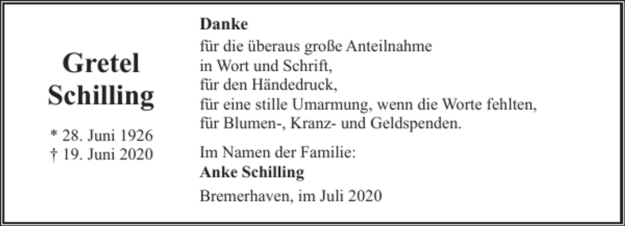 <p>Gretel<br />Schilling<br />* 28. Juni 1926<br />† 19. Juni 2020</p><p>Danke<br />für die überaus große Anteilnahme<br />in Wort und Schrift,<br />für den Händedruck,<br />für eine stille Umarmung, wenn die Worte fehlten,<br />für Blumen-, Kranz- und Geldspenden.<br />Im Namen der Familie:<br />Anke Schilling<br />Bremerhaven, im Juli 2020</p>