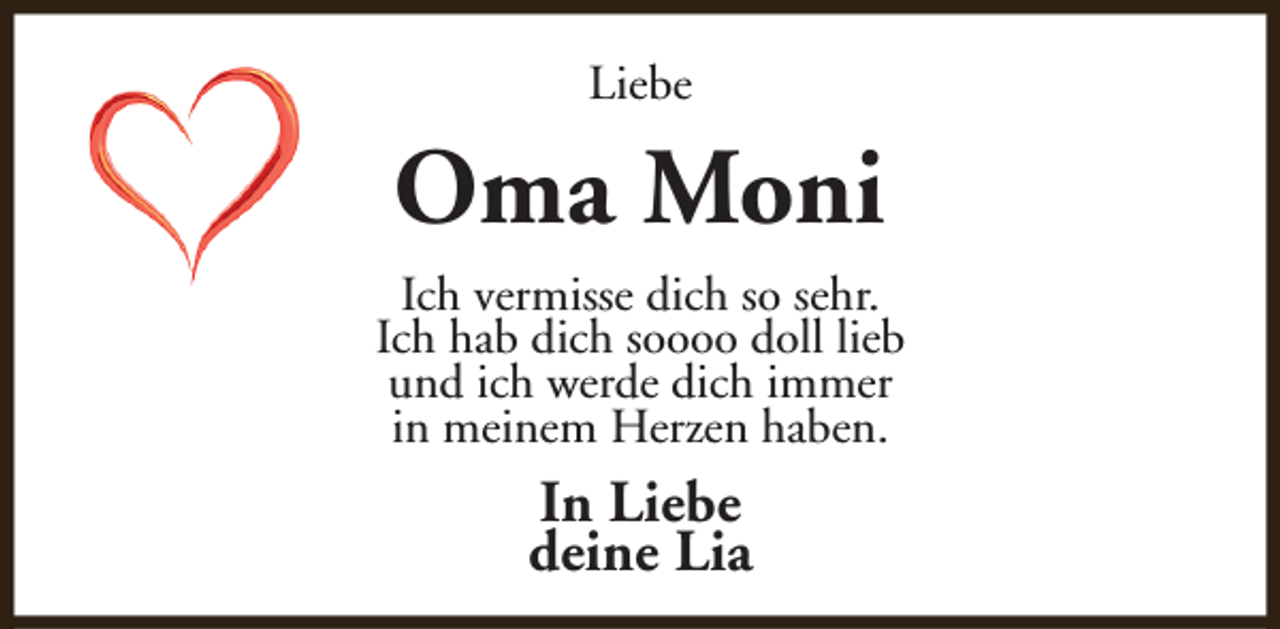 <p>Liebe</p><p>Oma Moni<br />Ich vermisse dich so sehr.<br />Ich hab dich soooo doll lieb<br />und ich werde dich immer<br />in meinem Herzen haben.</p><p>In Liebe<br />deine Lia</p>