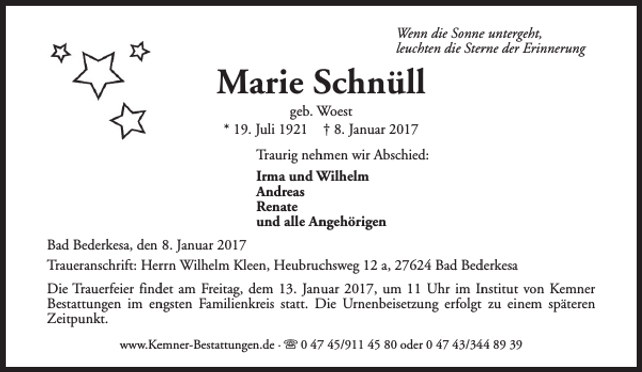 <p>Wenn die Sonne untergeht,<br />leuchten die Sterne der Erinnerung</p><p>Marie Schnüll<br />geb. Woest<br />* 19. Juli 1921 † 8. Januar 2017</p><p>Traurig nehmen wir Abschied:<br />Irma und Wilhelm<br />Andreas<br />Renate<br />und alle Angehörigen<br />Bad Bederkesa, den 8. Januar 2017<br />Traueranschrift: Herrn Wilhelm Kleen, Heubruchsweg 12 a, 27624 Bad Bederkesa<br />Die Trauerfeier findet am Freitag, dem 13. Januar 2017, um 11 Uhr im Institut von Kemner<br />Bestattungen im engsten Familienkreis statt. Die Urnenbeisetzung erfolgt zu einem späteren<br />Zeitpunkt.<br />www.Kemner-Bestattungen.de · s 0 47 45/911 45 80 oder 0 47 43/344 89 39</p>