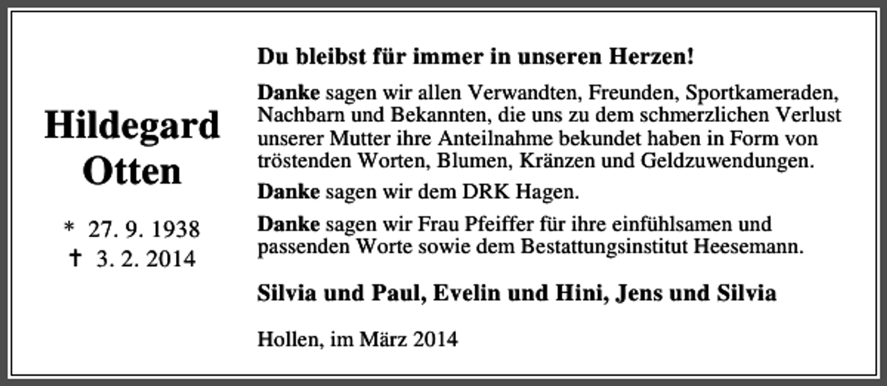 <p>Du bleibst für immer in unseren Herzen!</p><p>Hildegard<br />Otten<br />* 27. 9. 1938<br />3. 2. 2014</p><p>Danke sagen wir allen Verwandten, Freunden, Sportkameraden,<br />Nachbarn und Bekannten, die uns zu dem schmerzlichen Verlust<br />unserer Mutter ihre Anteilnahme bekundet haben in Form von<br />tröstenden Worten, Blumen, Kränzen und Geldzuwendungen.<br />Danke sagen wir dem DRK Hagen.<br />Danke sagen wir Frau Pfeiffer für ihre einfühlsamen und<br />passenden Worte sowie dem Bestattungsinstitut Heesemann.</p><p>Silvia und Paul, Evelin und Hini, Jens und Silvia<br />Hollen, im März 2014</p>