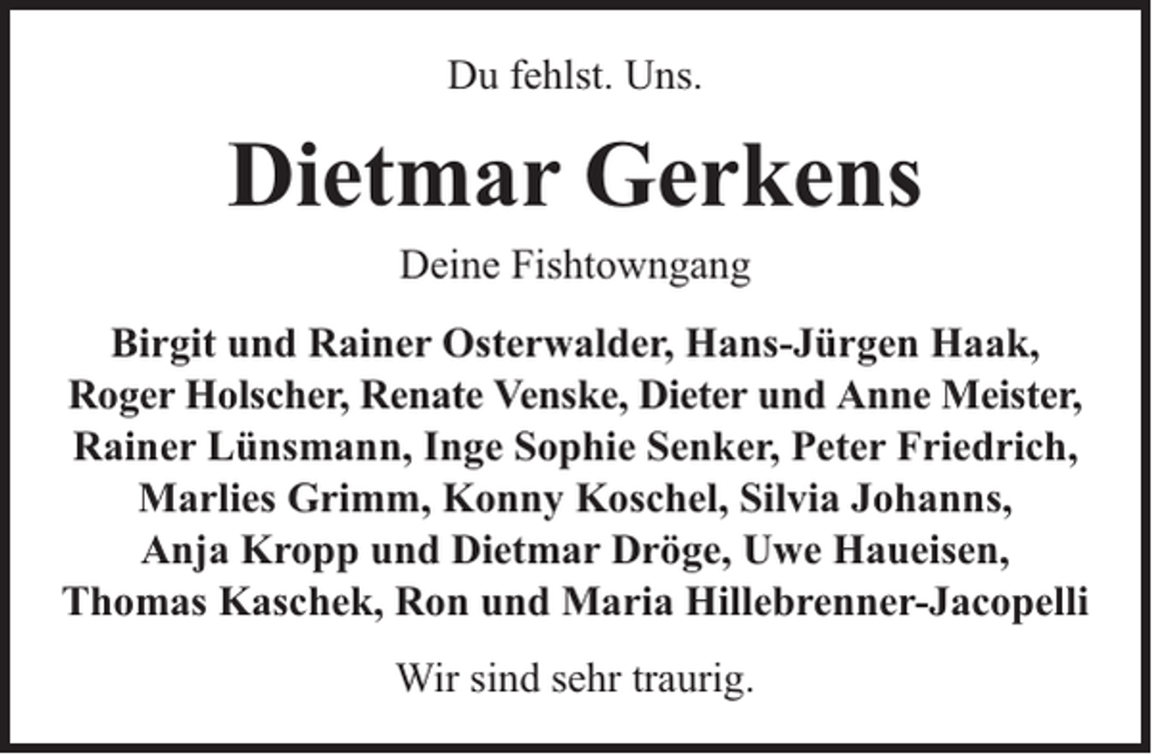 <p>Du fehlst. Uns.</p><p>Dietmar Gerkens<br />Deine Fishtowngang</p><p>Birgit und Rainer Osterwalder, Hans-Jürgen Haak,<br />Roger Holscher, Renate Venske, Dieter und Anne Meister,<br />Rainer Lünsmann, Inge Sophie Senker, Peter Friedrich,<br />Marlies Grimm, Konny Koschel, Silvia Johanns,<br />Anja Kropp und Dietmar Dröge, Uwe Haueisen,<br />Thomas Kaschek, Ron und Maria Hillebrenner-Jacopelli<br />Wir sind sehr traurig.</p>