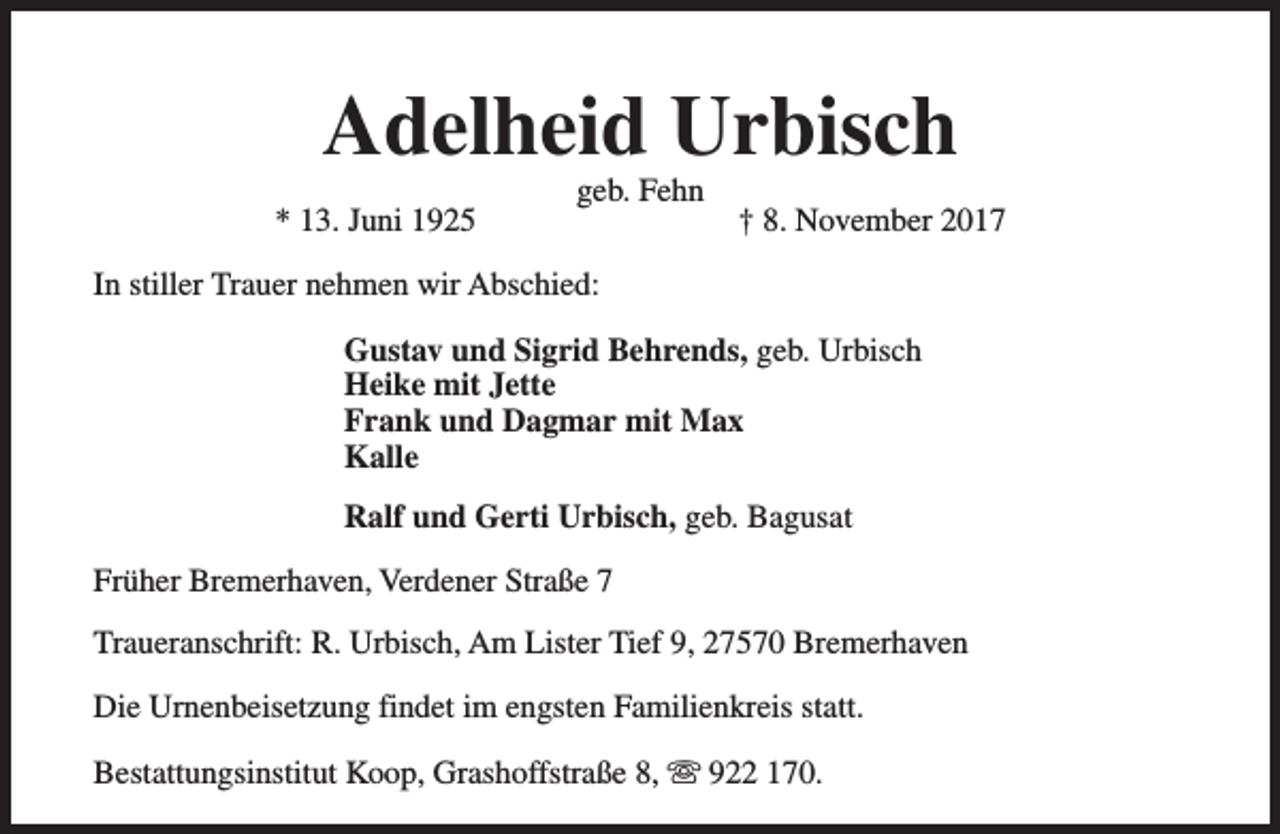 <p>Adelheid Urbisch<br />* 13. Juni 1925</p><p>geb. Fehn</p><p>† 8. November 2017</p><p>In stiller Trauer nehmen wir Abschied:<br />Gustav und Sigrid Behrends, geb. Urbisch<br />Heike mit Jette<br />Frank und Dagmar mit Max<br />Kalle<br />Ralf und Gerti Urbisch, geb. Bagusat<br />Früher Bremerhaven, Verdener Straße 7<br />Traueranschrift: R. Urbisch, Am Lister Tief 9, 27570 Bremerhaven<br />Die Urnenbeisetzung findet im engsten Familienkreis statt.<br />Bestattungsinstitut Koop, Grashoffstraße 8, s 922 170.</p>