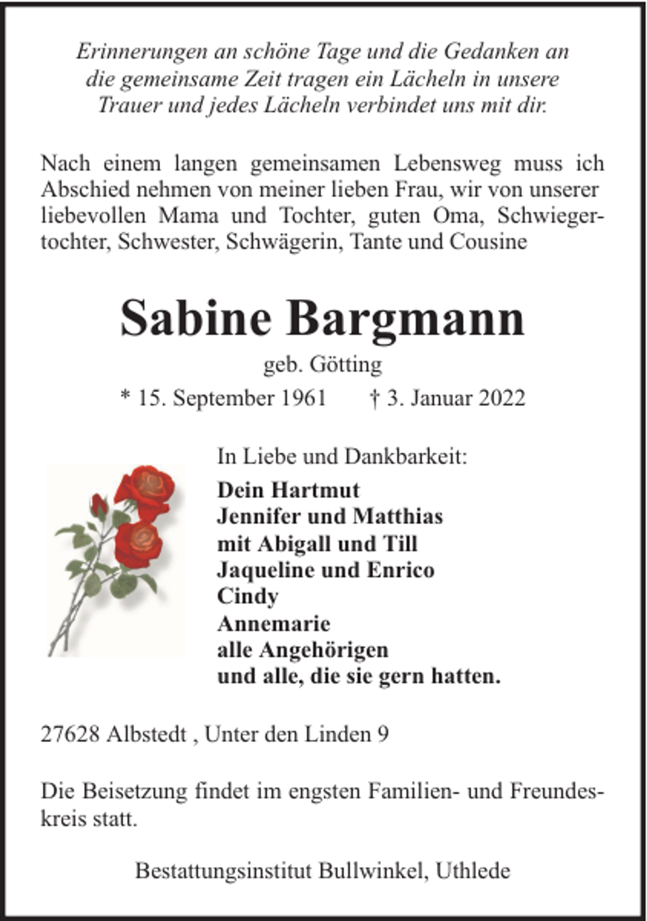 <p>Erinnerungen an schöne Tage und die Gedanken an<br />die gemeinsame Zeit tragen ein Lächeln in unsere<br />Trauer und jedes Lächeln verbindet uns mit dir.<br />Nach einem langen gemeinsamen Lebensweg muss ich<br />Abschied nehmen von meiner lieben Frau, wir von unserer<br />liebevollen Mama und Tochter, guten Oma, Schwiegertochter, Schwester, Schwägerin, Tante und Cousine</p><p>Sabine Bargmann</p><p>geb. Götting<br />* 15. September 1961<br />† 3. Januar 2022<br />In Liebe und Dankbarkeit:<br />Dein Hartmut<br />Jennifer und Matthias<br />mit Abigall und Till<br />Jaqueline und Enrico<br />Cindy<br />Annemarie<br />alle Angehörigen<br />und alle, die sie gern hatten.</p><p>27628 Albstedt , Unter den Linden 9<br />Die Beisetzung findet im engsten Familien- und Freundeskreis statt.<br />Bestattungsinstitut Bullwinkel, Uthlede</p>