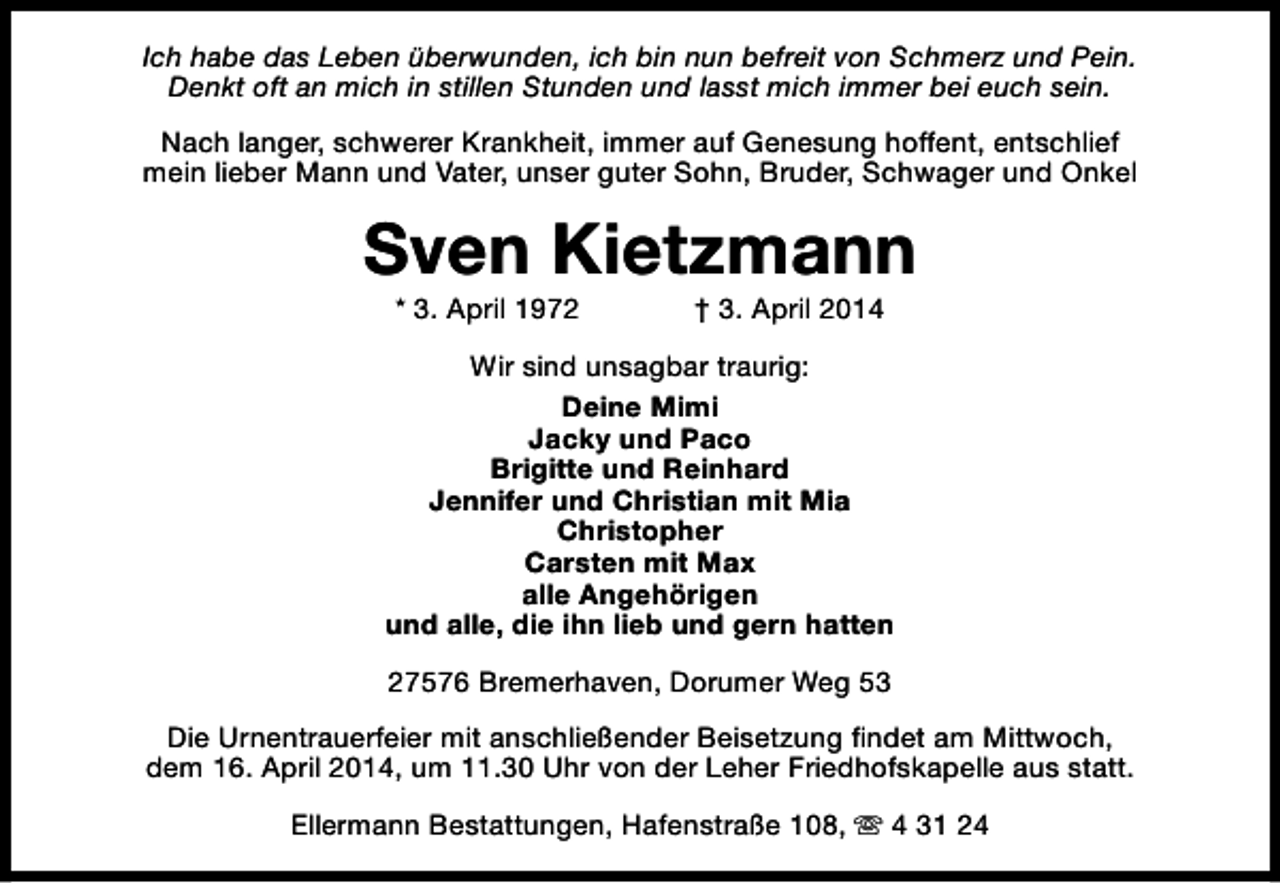 <p>Ich habe das Leben überwunden, ich bin nun befreit von Schmerz und Pein.<br />Denkt oft an mich in stillen Stunden und lasst mich immer bei euch sein.<br />Nach langer, schwerer Krankheit, immer auf Genesung hoffent, entschlief<br />mein lieber Mann und Vater, unser guter Sohn, Bruder, Schwager und Onkel</p>
<p>Sven Kietzmann<br />* 3. April 1972</p>
<p>† 3. April 2014</p>
<p>Wir sind unsagbar traurig:<br />Deine Mimi<br />Jacky und Paco<br />Brigitte und Reinhard<br />Jennifer und Christian mit Mia<br />Christopher<br />Carsten mit Max<br />alle Angehörigen<br />und alle, die ihn lieb und gern hatten<br />27576 Bremerhaven, Dorumer Weg 53<br />Die Urnentrauerfeier mit anschließender Beisetzung findet am Mittwoch,<br />dem 16. April 2014, um 11.30 Uhr von der Leher Friedhofskapelle aus statt.<br />Ellermann Bestattungen, Hafenstraße 108, s 4 31 24</p>