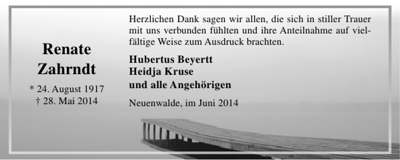<p>Renate<br />Zahrndt<br />* 24. August 1917<br />† 28. Mai 2014</p><p>Herzlichen Dank sagen wir allen, die sich in stiller Trauer<br />mit uns verbunden fühlten und ihre Anteilnahme auf vielfältige Weise zum Ausdruck brachten.</p><p>Hubertus Beyertt<br />Heidja Kruse<br />und alle Angehörigen<br />Neuenwalde, im Juni 2014</p>
