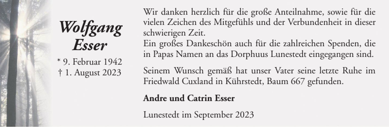 <p>Wolfgang<br />Esser<br />* 9. Februar 1942<br />† 1. August 2023</p><p>Wir danken herzlich für die große Anteilnahme, sowie für die<br />vielen Zeichen des Mitgefühls und der Verbundenheit in dieser<br />schwierigen Zeit.<br />Ein großes Dankeschön auch für die zahlreichen Spenden, die<br />in Papas Namen an das Dorphuus Lunestedt eingegangen sind.<br />Seinem Wunsch gemäß hat unser Vater seine letzte Ruhe im<br />Friedwald Cuxland in Kührstedt, Baum 667 gefunden.<br />Andre und Catrin Esser<br />Lunestedt im September 2023</p>