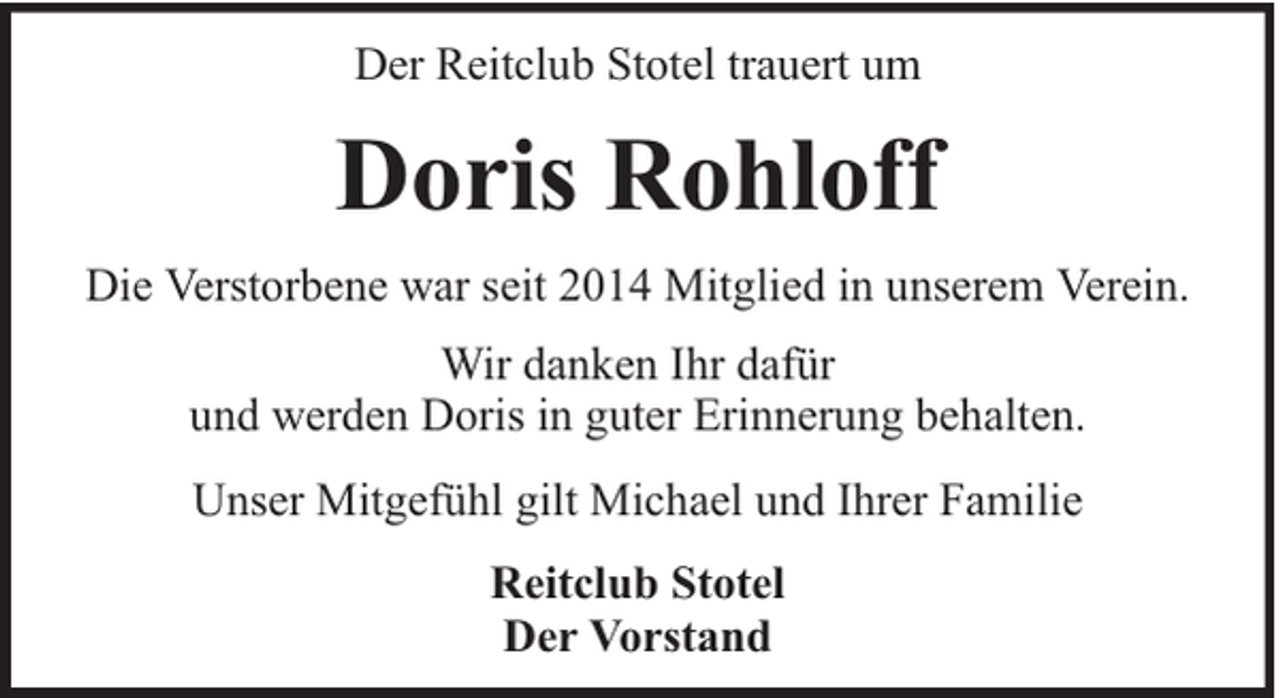 <p>Der Reitclub Stotel trauert um</p><p>Doris Rohloff<br />Die Verstorbene war seit 2014 Mitglied in unserem Verein.<br />Wir danken Ihr dafür<br />und werden Doris in guter Erinnerung behalten.<br />Unser Mitgefühl gilt Michael und Ihrer Familie<br />Reitclub Stotel<br />Der Vorstand</p>