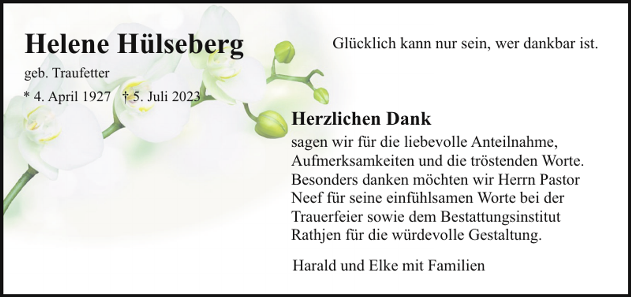 <p>Helene Hülseberg</p><p>Glücklich kann nur sein, wer dankbar ist.</p><p>geb. Traufetter<br />* 4. April 1927 † 5. Juli 2023</p><p>Herzlichen Dank<br />sagen wir für die liebevolle Anteilnahme,<br />Aufmerksamkeiten und die tröstenden Worte.<br />Besonders danken möchten wir Herrn Pastor<br />Neef für seine einfühlsamen Worte bei der<br />Trauerfeier sowie dem Bestattungsinstitut<br />Rathjen für die würdevolle Gestaltung.<br />Harald und Elke mit Familien</p>