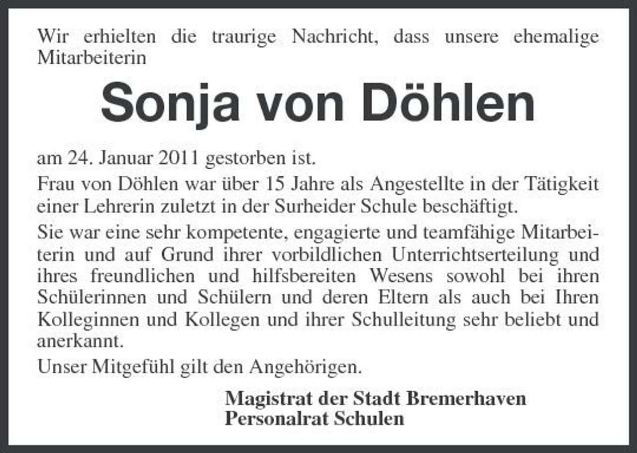 <p>Wir erhielten die traurige Nachricht, dass unsere ehemalige Mitarbeiterin</p>
<p>Sonja von Döhlen<br />am 24. Januar 2011 gestorben ist. Frau von Döhlen war über 15 Jahre als Angestellte in der Tätigkeit einer Lehrerin zuletzt in der Surheider Schule beschäftigt. Sie war eine sehr kompetente, engagierte und teamfähige Mitarbeiterin und auf Grund ihrer vorbildlichen Unterrichtserteilung und ihres freundlichen und hilfsbereiten Wesens sowohl bei ihren Schülerinnen und Schülern und deren Eltern als auch bei Ihren Kolleginnen und Kollegen und ihrer Schulleitung sehr beliebt und anerkannt. Unser Mitgefühl gilt den Angehörigen. Magistrat der Stadt Bremerhaven Personalrat Schulen</p>