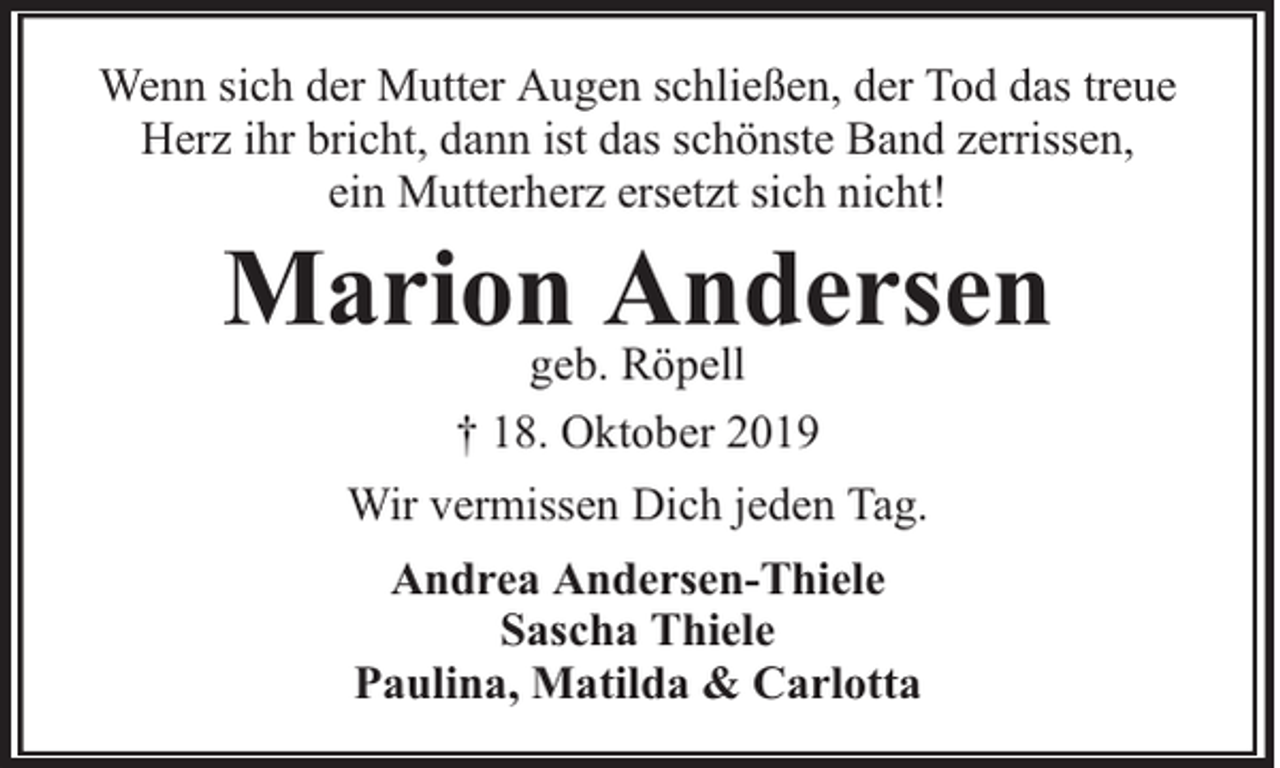 <p>Wenn sich der Mutter Augen schließen, der Tod das treue<br />Herz ihr bricht, dann ist das schönste Band zerrissen,<br />ein Mutterherz ersetzt sich nicht!</p><p>Mariongeb.Andersen<br />Röpell<br />† 18. Oktober 2019<br />Wir vermissen Dich jeden Tag.<br />Andrea Andersen-Thiele<br />Sascha Thiele<br />Paulina, Matilda &amp; Carlotta</p>