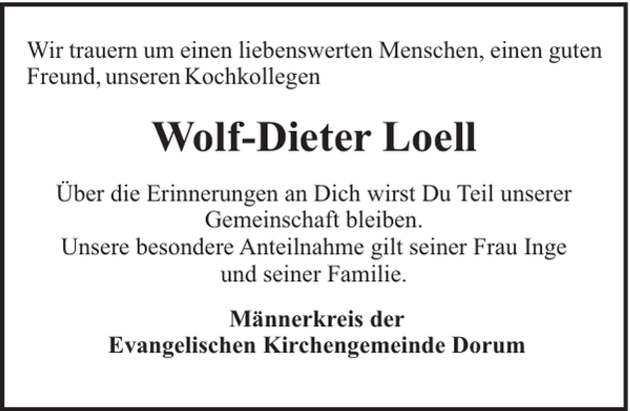 <p>Wir trauern um einen liebenswerten Menschen, einen guten<br />Freund, unseren Kochkollegen</p><p>Wolf-Dieter Loell<br />Über die Erinnerungen an Dich wirst Du Teil unserer<br />Gemeinschaft bleiben.<br />Unsere besondere Anteilnahme gilt seiner Frau Inge<br />und seiner Familie.<br />Männerkreis der<br />Evangelischen Kirchengemeinde Dorum</p>