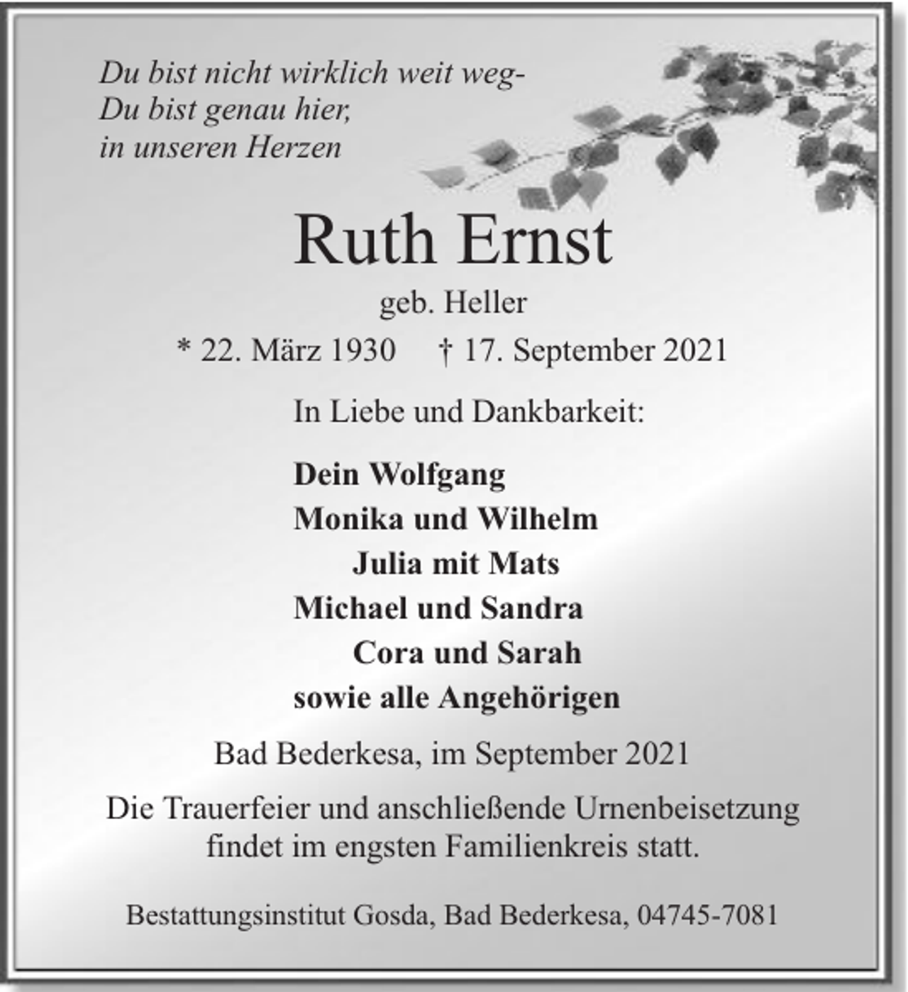 <p>Du bist nicht wirklich weit wegDu bist genau hier,<br />in unseren Herzen</p><p>Ruth Ernst</p><p>geb. Heller<br />* 22. März 1930 † 17. September 2021<br />In Liebe und Dankbarkeit:<br />Dein Wolfgang<br />Monika und Wilhelm<br />Julia mit Mats<br />Michael und Sandra<br />Cora und Sarah<br />sowie alle Angehörigen<br />Bad Bederkesa, im September 2021<br />Die Trauerfeier und anschließende Urnenbeisetzung<br />findet im engsten Familienkreis statt.<br />Bestattungsinstitut Gosda, Bad Bederkesa, 04745-7081</p>