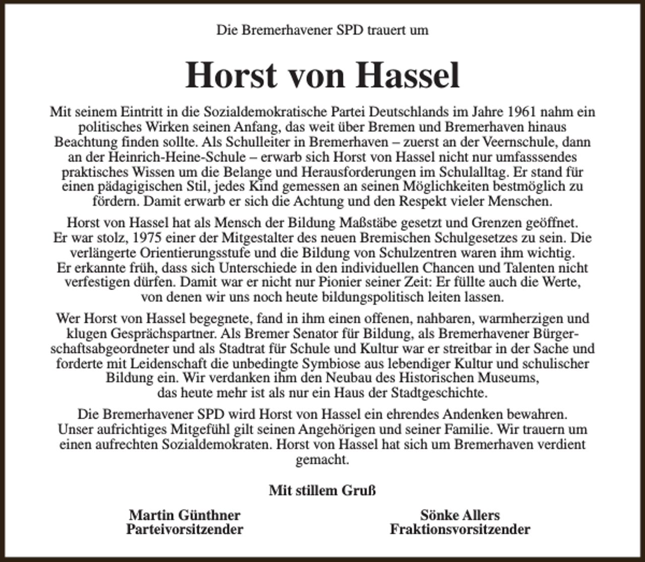<p>Die Bremerhavener SPD trauert um</p><p>Horst von Hassel<br />Mit seinem Eintritt in die Sozialdemokratische Partei Deutschlands im Jahre 1961 nahm ein<br />politisches Wirken seinen Anfang, das weit über Bremen und Bremerhaven hinaus<br />Beachtung finden sollte. Als Schulleiter in Bremerhaven – zuerst an der Veernschule, dann<br />an der Heinrich-Heine-Schule – erwarb sich Horst von Hassel nicht nur umfasssendes<br />praktisches Wissen um die Belange und Herausforderungen im Schulalltag. Er stand für<br />einen pädagigischen Stil, jedes Kind gemessen an seinen Möglichkeiten bestmöglich zu<br />fördern. Damit erwarb er sich die Achtung und den Respekt vieler Menschen.<br />Horst von Hassel hat als Mensch der Bildung Maßstäbe gesetzt und Grenzen geöffnet.<br />Er war stolz, 1975 einer der Mitgestalter des neuen Bremischen Schulgesetzes zu sein. Die<br />verlängerte Orientierungsstufe und die Bildung von Schulzentren waren ihm wichtig.<br />Er erkannte früh, dass sich Unterschiede in den individuellen Chancen und Talenten nicht<br />verfestigen dürfen. Damit war er nicht nur Pionier seiner Zeit: Er füllte auch die Werte,<br />von denen wir uns noch heute bildungspolitisch leiten lassen.<br />Wer Horst von Hassel begegnete, fand in ihm einen offenen, nahbaren, warmherzigen und<br />klugen Gesprächspartner. Als Bremer Senator für Bildung, als Bremerhavener Bürgerschaftsabgeordneter und als Stadtrat für Schule und Kultur war er streitbar in der Sache und<br />forderte mit Leidenschaft die unbedingte Symbiose aus lebendiger Kultur und schulischer<br />Bildung ein. Wir verdanken ihm den Neubau des Historischen Museums,<br />das heute mehr ist als nur ein Haus der Stadtgeschichte.<br />Die Bremerhavener SPD wird Horst von Hassel ein ehrendes Andenken bewahren.<br />Unser aufrichtiges Mitgefühl gilt seinen Angehörigen und seiner Familie. Wir trauern um<br />einen aufrechten Sozialdemokraten. Horst von Hassel hat sich um Bremerhaven verdient<br />gemacht.<br />Mit stillem Gruß<br />Martin Günthner<br />Parteivorsitzender</p><p>Sönke Allers<br />Fraktionsvorsitzender</p>