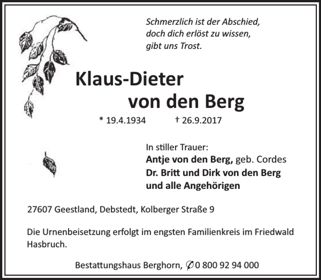 <p>Schmerzlich ist der Abschied,<br />doch dich erlöst zu wissen,<br />gibt uns Trost.</p><p>Klaus-Dieter<br />von den Berg<br />* 19.4.1934</p><p>† 26.9.2017</p><p>In s ller Trauer:</p><p>Antje von den Berg, geb. Cordes<br />Dr. Bri und Dirk von den Berg<br />und alle Angehörigen<br />27607 Geestland, Debstedt, Kolberger Straße 9<br />Die Urnenbeisetzung erfolgt im engsten Familienkreis im Friedwald<br />Hasbruch.<br />Besta ungshaus Berghorn, * 0 800 92 94 000</p>