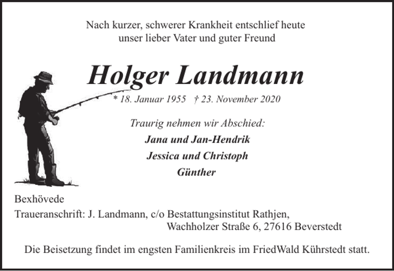 <p>Nach kurzer, schwerer Krankheit entschlief heute<br />unser lieber Vater und guter Freund</p><p>Holger Landmann<br />* 18. Januar 1955 † 23. November 2020</p><p>Traurig nehmen wir Abschied:<br />Jana und Jan-Hendrik<br />Jessica und Christoph<br />Günther<br />Bexhövede<br />Traueranschrift: J. Landmann, c/o Bestattungsinstitut Rathjen,<br />Wachholzer Straße 6, 27616 Beverstedt<br />Die Beisetzung findet im engsten Familienkreis im FriedWald Kührstedt statt.</p>
