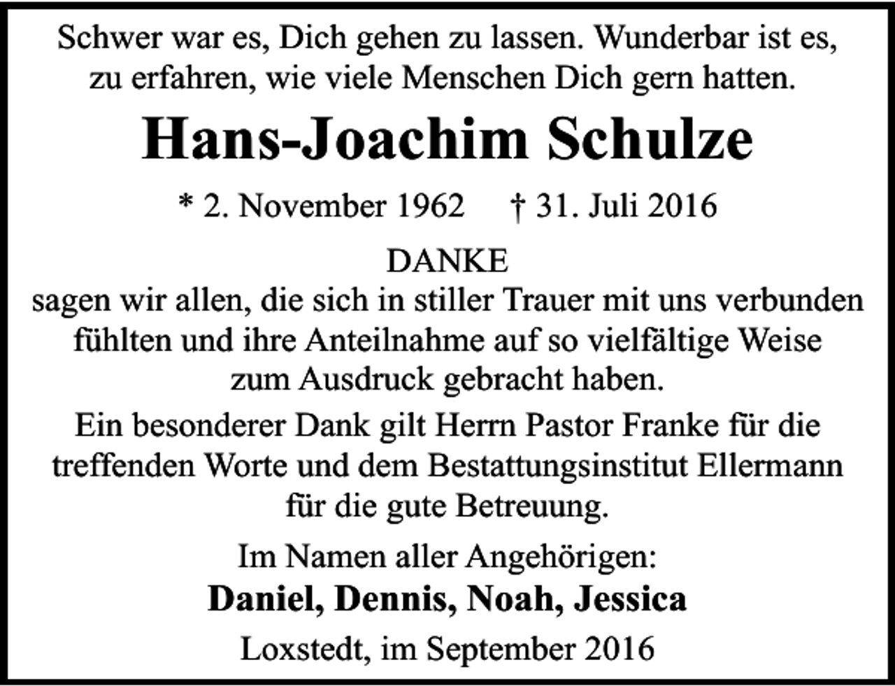 <p>Schwer war es, Dich gehen zu lassen. Wunderbar ist es,<br />zu erfahren, wie viele Menschen Dich gern hatten.</p><p>Hans-Joachim Schulze<br />* 2. November 1962</p><p>† 31. Juli 2016</p><p>DANKE<br />sagen wir allen, die sich in stiller Trauer mit uns verbunden<br />fühlten und ihre Anteilnahme auf so vielfältige Weise<br />zum Ausdruck gebracht haben.<br />Ein besonderer Dank gilt Herrn Pastor Franke für die<br />treffenden Worte und dem Bestattungsinstitut Ellermann<br />für die gute Betreuung.<br />Im Namen aller Angehörigen:</p><p>Daniel, Dennis, Noah, Jessica<br />Loxstedt, im September 2016</p>