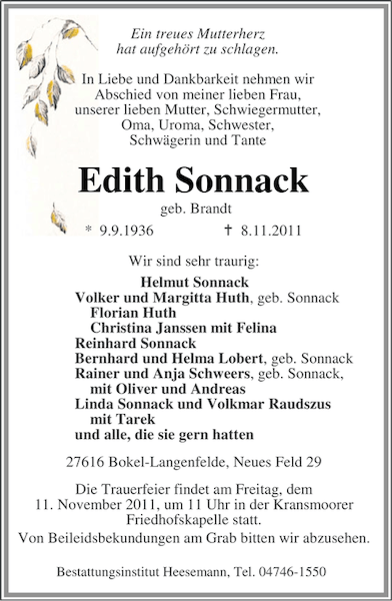 <p>Ein treues Mutterherz<br />hat aufgehört zu schlagen.<br />In Liebe und Dankbarkeit nehmen wir<br />Abschied von meiner lieben Frau,<br />unserer lieben Mutter, Schwiegermutter,<br />Oma, Uroma, Schwester,<br />Schwägerin und Tante</p>
<p>Edith Sonnack<br />geb. Brandt<br />* 9.9.1936</p>
<p>8.11.2011</p>
<p>Wir sind sehr traurig:<br />Helmut Sonnack<br />Volker und Margitta Huth, geb. Sonnack<br />Florian Huth<br />Christina Janssen mit Felina<br />Reinhard Sonnack<br />Bernhard und Helma Lobert, geb. Sonnack<br />Rainer und Anja Schweers, geb. Sonnack,<br />mit Oliver und Andreas<br />Linda Sonnack und Volkmar Raudszus<br />mit Tarek<br />und alle, die sie gern hatten<br />27616 Bokel-Langenfelde, Neues Feld 29<br />Die Trauerfeier findet am Freitag, dem<br />11. November 2011, um 11 Uhr in der Kransmoorer<br />Friedhofskapelle statt.<br />Von Beileidsbekundungen am Grab bitten wir abzusehen.<br />Bestattungsinstitut Heesemann, Tel. 04746-1550</p>