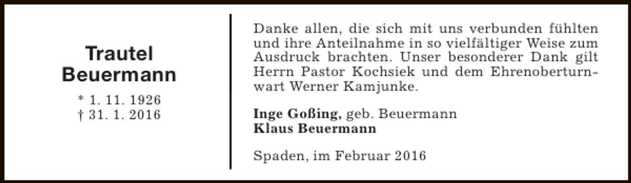 <p>Trautel<br />Beuermann<br />* 1. 11. 1926<br />† 31. 1. 2016</p><p>Danke allen, die sich mit uns verbunden fühlten<br />und ihre Anteilnahme in so vielfältiger Weise zum<br />Ausdruck brachten. Unser besonderer Dank gilt<br />Herrn Pastor Kochsiek und dem Ehrenoberturnwart Werner Kamjunke.<br />Inge Goßing, geb. Beuermann<br />Klaus Beuermann<br />Spaden, im Februar 2016</p>