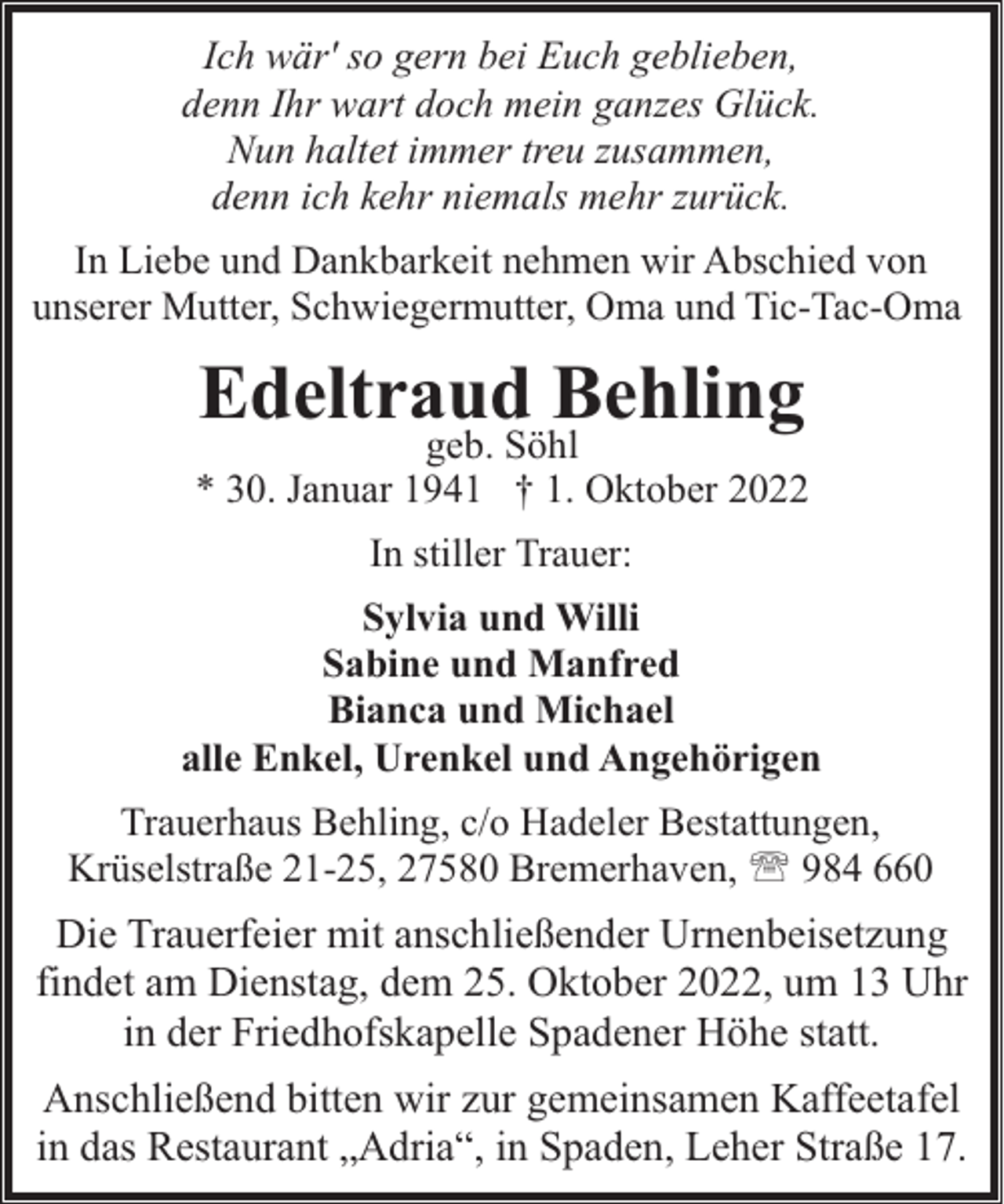 <p>Ich wär' so gern bei Euch geblieben,<br />denn Ihr wart doch mein ganzes Glück.<br />Nun haltet immer treu zusammen,<br />denn ich kehr niemals mehr zurück.<br />In Liebe und Dankbarkeit nehmen wir Abschied von<br />unserer Mutter, Schwiegermutter, Oma und Tic-Tac-Oma</p><p>Edeltraud Behling</p><p>geb. Söhl<br />* 30. Januar 1941 † 1. Oktober 2022<br />In stiller Trauer:<br />Sylvia und Willi<br />Sabine und Manfred<br />Bianca und Michael<br />alle Enkel, Urenkel und Angehörigen<br />Trauerhaus Behling, c/o Hadeler Bestattungen,<br />Krüselstraße 21-25, 27580 Bremerhaven, ' 984 660</p><p>Die Trauerfeier mit anschließender Urnenbeisetzung<br />findet am Dienstag, dem 25. Oktober 2022, um 13 Uhr<br />in der Friedhofskapelle Spadener Höhe statt.<br />Anschließend bitten wir zur gemeinsamen Kaffeetafel<br />in das Restaurant „Adria“, in Spaden, Leher Straße 17.</p>