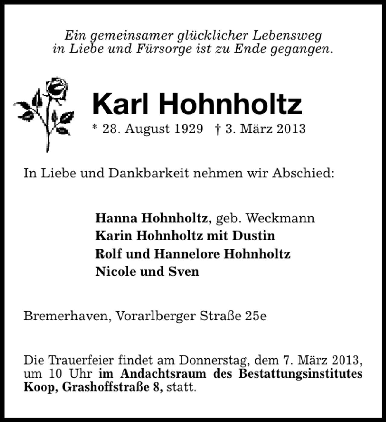 <p>Ein gemeinsamer glücklicher Lebensweg<br />in Liebe und Fürsorge ist zu Ende gegangen.</p><p>Karl Hohnholtz</p><p>* 28. August 1929 † 3. März 2013<br />In Liebe und Dankbarkeit nehmen wir Abschied:<br />Hanna Hohnholtz, geb. Weckmann<br />Karin Hohnholtz mit Dustin<br />Rolf und Hannelore Hohnholtz<br />Nicole und Sven<br />Bremerhaven, Vorarlberger Straße 25e<br />Die Trauerfeier findet am Donnerstag, dem 7. März 2013,<br />um 10 Uhr im Andachtsraum des Bestattungsinstitutes<br />Koop, Grashoffstraße 8, statt.</p>
