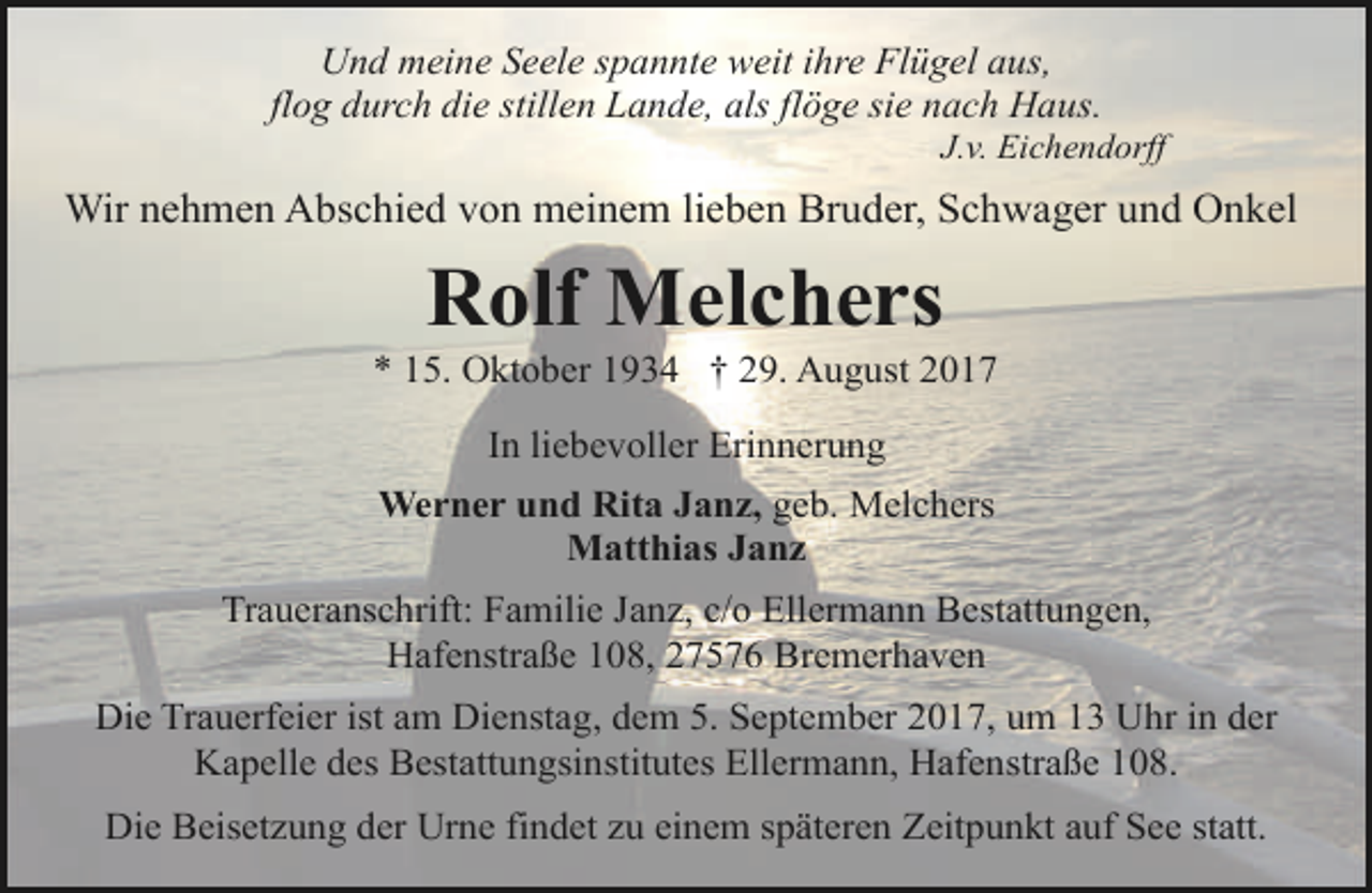 <p>Und meine Seele spannte weit ihre Flügel aus,<br />flog durch die stillen Lande, als flöge sie nach Haus.</p><p>J.v. Eichendorff</p><p>Wir nehmen Abschied von meinem lieben Bruder, Schwager und Onkel</p><p>Rolf Melchers</p><p>* 15. Oktober 1934 † 29. August 2017<br />In liebevoller Erinnerung<br />Werner und Rita Janz, geb. Melchers<br />Matthias Janz<br />Traueranschrift: Familie Janz, c/o Ellermann Bestattungen,<br />Hafenstraße 108, 27576 Bremerhaven<br />Die Trauerfeier ist am Dienstag, dem 5. September 2017, um 13 Uhr in der<br />Kapelle des Bestattungsinstitutes Ellermann, Hafenstraße 108.<br />Die Beisetzung der Urne findet zu einem späteren Zeitpunkt auf See statt.</p>