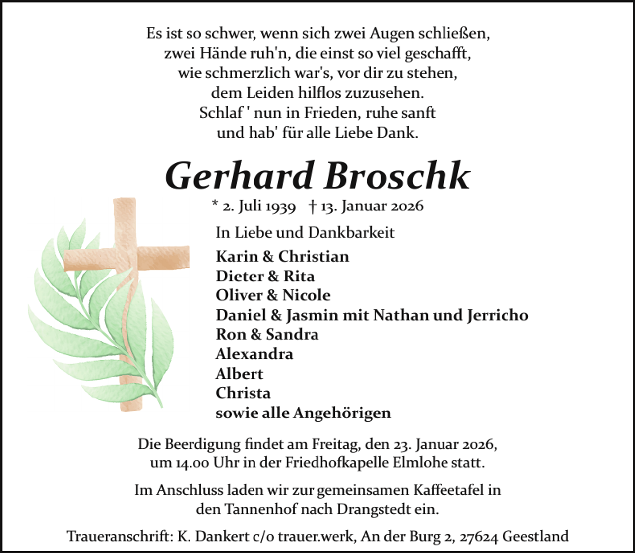 <p>Es ist so schwer, wenn sich zwei Augen schließen,<br />zwei Hände ruh'n, die einst so viel geschaﬀt,<br />wie schmerzlich war's, vor dir zu stehen,<br />dem Leiden hilﬂos zuzusehen.<br />Schlaf ' nun in Frieden, ruhe sanft<br />und hab' für alle Liebe Dank.</p><p>Gerhard Broschk<br />* 2. Juli 1939 † 13. Januar 2026</p><p>In Liebe und Dankbarkeit<br />Karin &amp; Christian<br />Dieter &amp; Rita<br />Oliver &amp; Nicole<br />Daniel &amp; Jasmin mit Nathan und Jerricho<br />Ron &amp; Sandra<br />Alexandra<br />Albert<br />Christa<br />sowie alle Angehörigen<br />Die Beerdigung ﬁndet am Freitag, den 23. Januar 2026,<br />um 14.00 Uhr in der Friedho�apelle Elmlohe statt.<br />Im Anschluss laden wir zur gemeinsamen Kaﬀeetafel in<br />den Tannenhof nach Drangstedt ein.<br />Traueranschrift: K. Dankert c/o trauer.werk, An der Burg 2, 27624 Geestland</p>