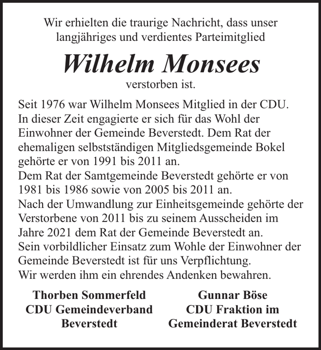 <p>Wir erhielten die traurige Nachricht, dass unser<br />langjähriges und verdientes Parteimitglied</p><p>Wilhelm Monsees<br />verstorben ist.</p><p>Seit 1976 war Wilhelm Monsees Mitglied in der CDU.<br />In dieser Zeit engagierte er sich für das Wohl der<br />Einwohner der Gemeinde Beverstedt. Dem Rat der<br />ehemaligen selbstständigen Mitgliedsgemeinde Bokel<br />gehörte er von 1991 bis 2011 an.<br />Dem Rat der Samtgemeinde Beverstedt gehörte er von<br />1981 bis 1986 sowie von 2005 bis 2011 an.<br />Nach der Umwandlung zur Einheitsgemeinde gehörte der<br />Verstorbene von 2011 bis zu seinem Ausscheiden im<br />Jahre 2021 dem Rat der Gemeinde Beverstedt an.<br />Sein vorbildlicher Einsatz zum Wohle der Einwohner der<br />Gemeinde Beverstedt ist für uns Verpflichtung.<br />Wir werden ihm ein ehrendes Andenken bewahren.<br />Thorben Sommerfeld<br />CDU Gemeindeverband<br />Beverstedt</p><p>Gunnar Böse<br />CDU Fraktion im<br />Gemeinderat Beverstedt</p>