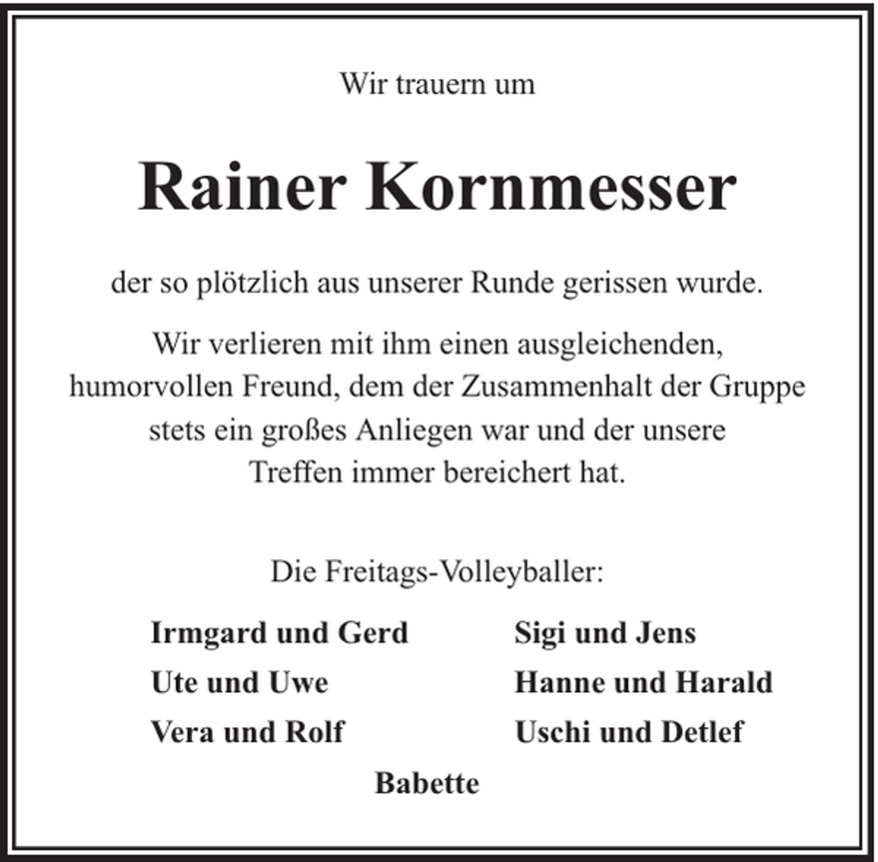 <p>Wir trauern um</p><p>Rainer Kornmesser<br />der so plötzlich aus unserer Runde gerissen wurde.<br />Wir verlieren mit ihm einen ausgleichenden,<br />humorvollen Freund, dem der Zusammenhalt der Gruppe<br />stets ein großes Anliegen war und der unsere<br />Treffen immer bereichert hat.<br />Die Freitags-Volleyballer:<br />Irmgard und Gerd</p><p>Sigi und Jens</p><p>Ute und Uwe</p><p>Hanne und Harald</p><p>Vera und Rolf</p><p>Uschi und Detlef<br />Babette</p>
