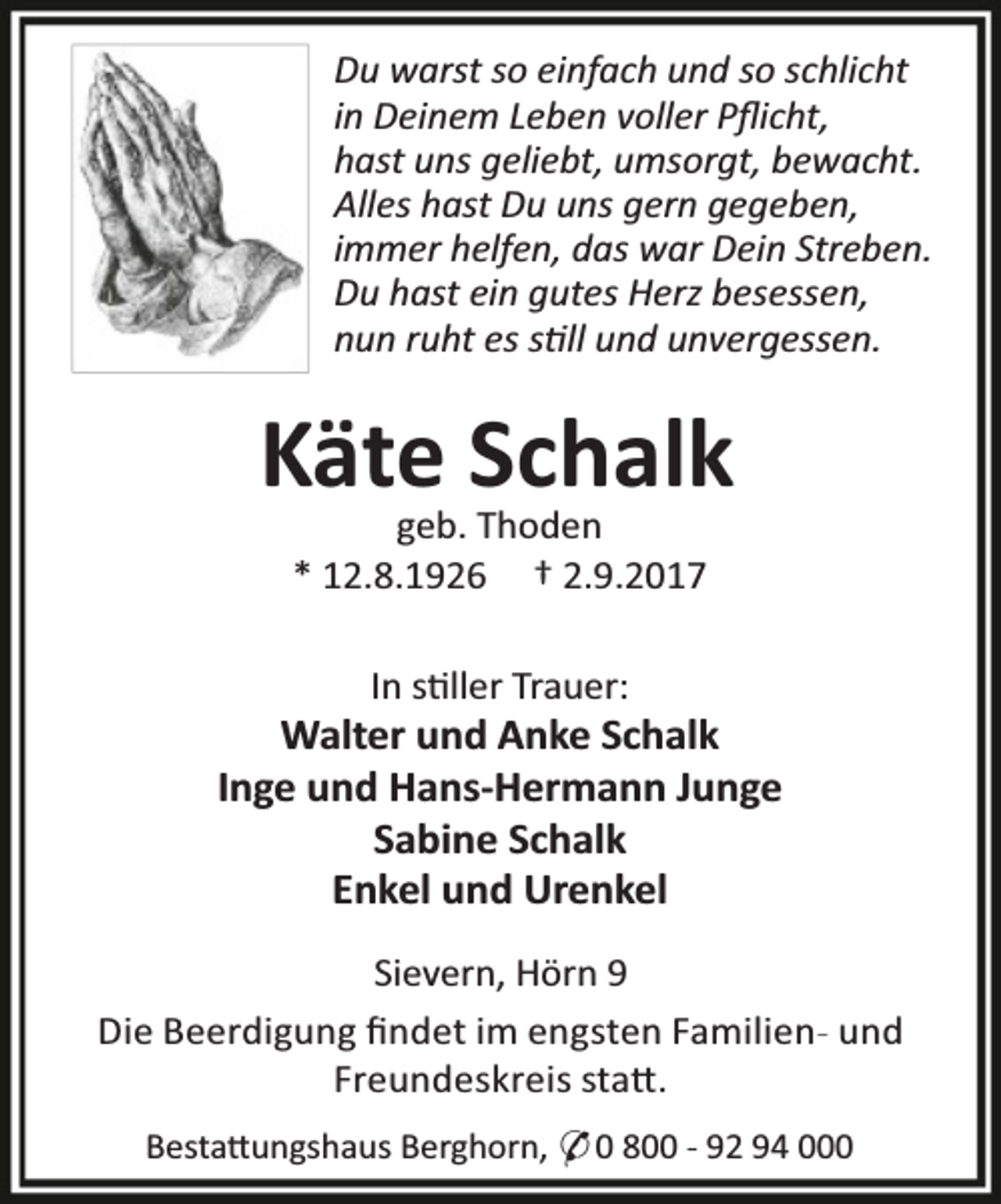 <p>Du warst so einfach und so schlicht<br />in Deinem Leben voller Pﬂicht,<br />hast uns geliebt, umsorgt, bewacht.<br />Alles hast Du uns gern gegeben,<br />immer helfen, das war Dein Streben.<br />Du hast ein gutes Herz besessen,<br />nun ruht es s ll und unvergessen.</p><p>Käte Schalk<br />geb. Thoden<br />* 12.8.1926 † 2.9.2017</p><p>In s ller Trauer:</p><p>Walter und Anke Schalk<br />Inge und Hans-Hermann Junge<br />Sabine Schalk<br />Enkel und Urenkel<br />Sievern, Hörn 9<br />Die Beerdigung ﬁndet im engsten Familien- und<br />Freundeskreis sta .<br />Besta ungshaus Berghorn, O 0 800 - 92 94 000</p>