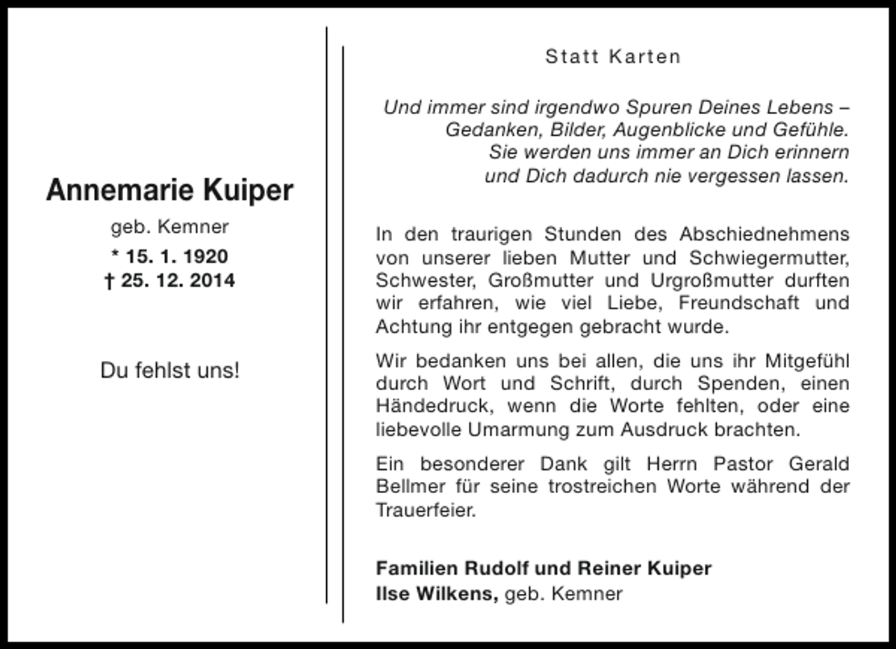 <p>Statt Karten</p><p>Annemarie Kuiper</p><p>Und immer sind irgendwo Spuren Deines Lebens –<br />Gedanken, Bilder, Augenblicke und Gefühle.<br />Sie werden uns immer an Dich erinnern<br />und Dich dadurch nie vergessen lassen.</p><p>geb. Kemner<br />* 15. 1. 1920<br />† 25. 12. 2014</p><p>In den traurigen Stunden des Abschiednehmens<br />von unserer lieben Mutter und Schwiegermutter,<br />Schwester, Großmutter und Urgroßmutter durften<br />wir erfahren, wie viel Liebe, Freundschaft und<br />Achtung ihr entgegen gebracht wurde.</p><p>Du fehlst uns!</p><p>Wir bedanken uns bei allen, die uns ihr Mitgefühl<br />durch Wort und Schrift, durch Spenden, einen<br />Händedruck, wenn die Worte fehlten, oder eine<br />liebevolle Umarmung zum Ausdruck brachten.<br />Ein besonderer Dank gilt Herrn Pastor Gerald<br />Bellmer für seine trostreichen Worte während der<br />Trauerfeier.<br />Familien Rudolf und Reiner Kuiper<br />Ilse Wilkens, geb. Kemner</p>