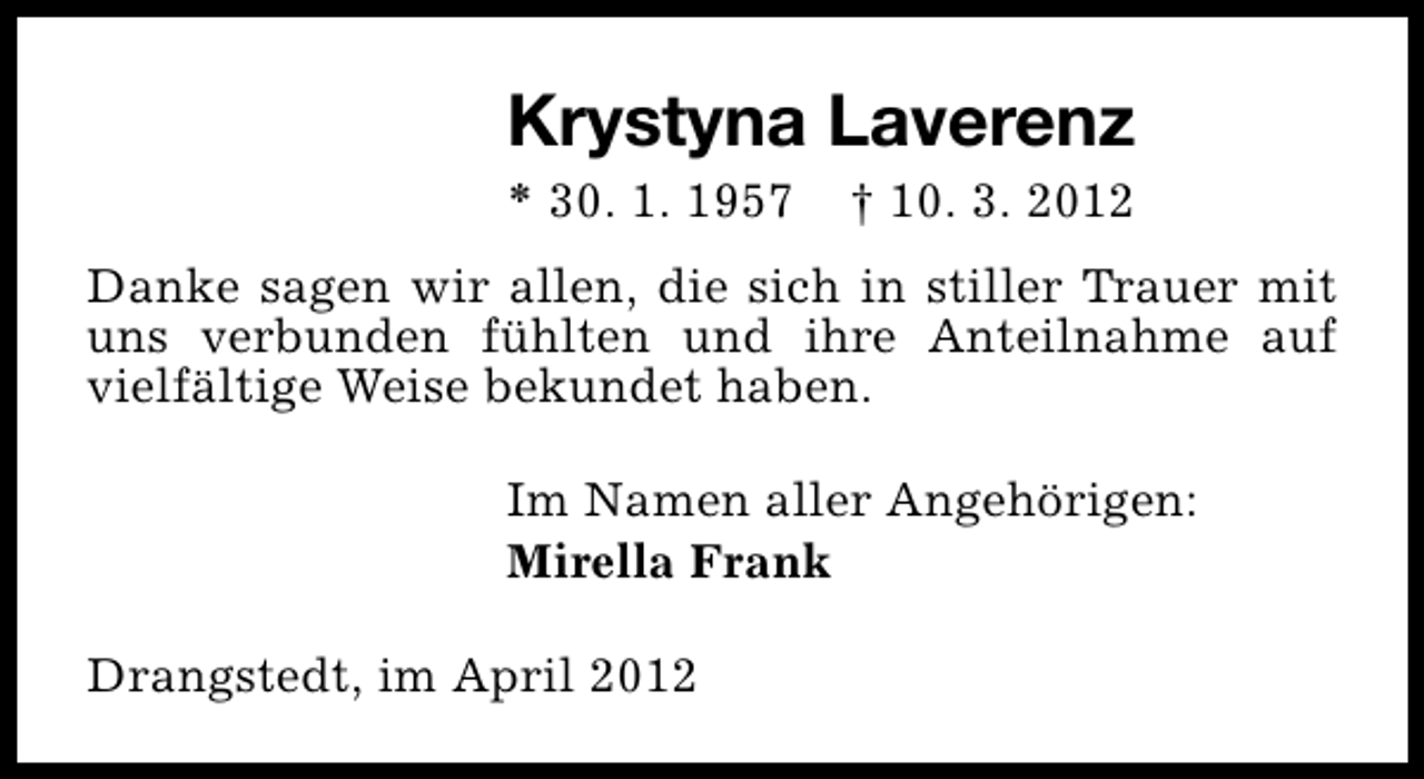<p>Krystyna Laverenz</p><p>* 30. 1. 1957</p><p>† 10. 3. 2012</p><p>Danke sagen wir allen, die sich in stiller Trauer mit<br />uns verbunden fühlten und ihre Anteilnahme auf<br />vielfältige Weise bekundet haben.<br />Im Namen aller Angehörigen:<br />Mirella Frank<br />Drangstedt, im April 2012</p>