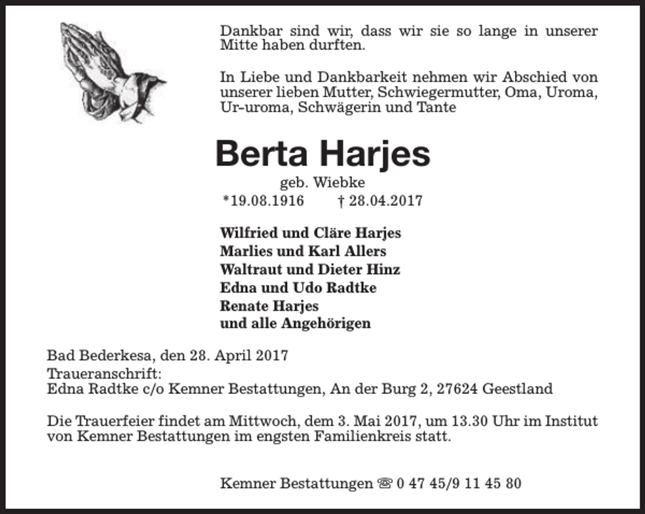 <p>Dankbar sind wir, dass wir sie so lange in unserer<br />Mitte haben durften.<br />In Liebe und Dankbarkeit nehmen wir Abschied von<br />unserer lieben Mutter, Schwiegermutter, Oma, Uroma,<br />Ur-uroma, Schwägerin und Tante</p><p>Berta Harjes<br />geb. Wiebke<br />*19.08.1916<br />† 28.04.2017</p><p>Wilfried und Cläre Harjes<br />Marlies und Karl Allers<br />Waltraut und Dieter Hinz<br />Edna und Udo Radtke<br />Renate Harjes<br />und alle Angehörigen<br />Bad Bederkesa, den 28. April 2017<br />Traueranschrift:<br />Edna Radtke c/o Kemner Bestattungen, An der Burg 2, 27624 Geestland<br />Die Trauerfeier findet am Mittwoch, dem 3. Mai 2017, um 13.30 Uhr im Institut<br />von Kemner Bestattungen im engsten Familienkreis statt.<br />Kemner Bestattungen s 0 47 45/9 11 45 80</p>